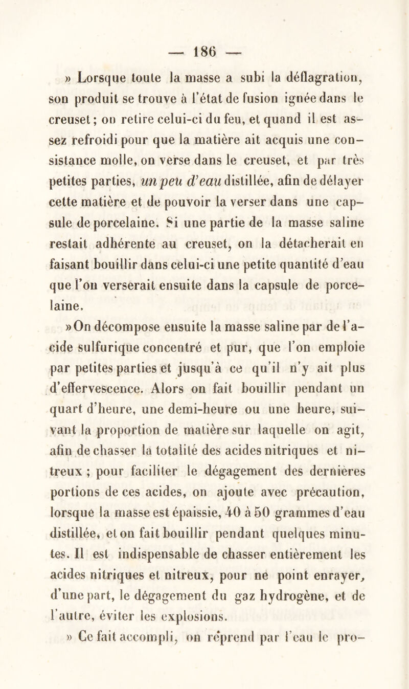 » Lorsque toute la masse a subi la déflagration, son produit se trouve à l’état de fusion ignée dans le creuset ; on retire celui-ci du feu, et quand il est as¬ sez refroidi pour que la matière ait acquis une con¬ sistance molle, on verse dans le creuset, et par très petites parties, un peu d’eau distillée, afin de délayer cette matière et de pouvoir la verser dans une cap¬ sule de porcelaine. 8i une partie de la masse saline restait adhérente au creuset, on la détacherait en faisant bouillir dans celui-ci une petite quantité d’eau que Ton verserait ensuite dans la capsule de porce¬ laine. »On décompose ensuite la masse saline par de l’a¬ cide sulfurique concentré et pur, que l’on emploie par petites parties et jusqu’à ce qu’il n’y ait plus d’effervescence. Alors on fait bouillir pendant un quart d’heure, une demi-heure ou une heure, sui¬ vant la proportion de matière sur laquelle on agit, afin de chasser la totalité des acides nitriques et ni¬ treux ; pour faciliter le dégagement des dernieres portions de ces acides, on ajoute avec précaution, lorsque la masse est épaissie, 40 à 50 grammes d’eau distillée, et on fait bouillir pendant quelques minu¬ tes. Il est indispensable de chasser entièrement les acides nitriques et nitreux, pour ne point enrayer, d’une part, le dégagement du gaz hydrogène, et de l’autre, éviter les explosions. » Ce fait accompli, on reprend par l’eau le pro-