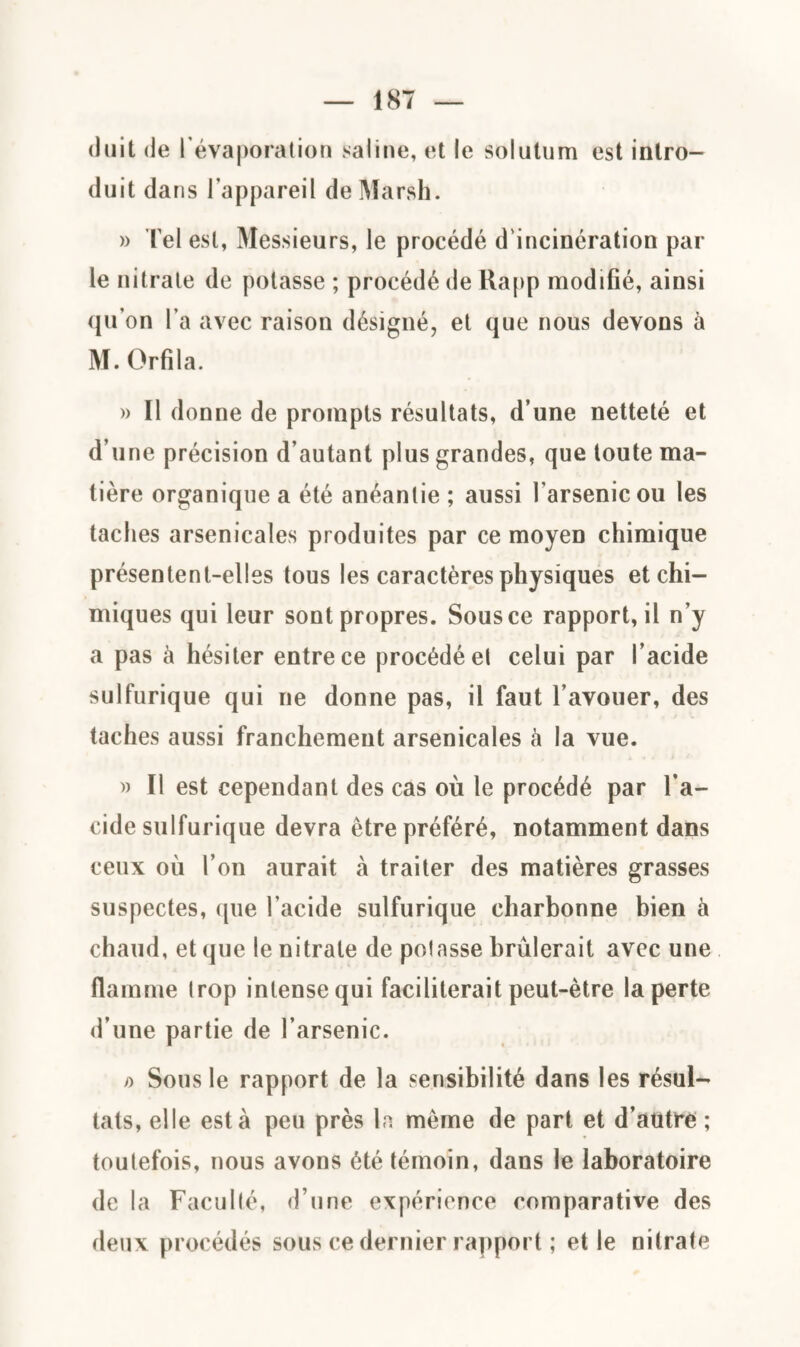 (luit de 1 évaporation saline, et le solutum est intro¬ duit dans l’appareil de Marsh. » Tel est, Messieurs, le procédé d'incinération par le nitrate de potasse ; procédé de Rapp modifié, ainsi qu on l’a avec raison désigné, et que nous devons à M. Orfila. » Il donne de prompts résultats, d’une netteté et d’une précision d’autant plus grandes, que toute ma¬ tière organique a été anéantie ; aussi l'arsenic ou les taches arsenicales produites par ce moyen chimique présentent-elles tous les caractères physiques et chi¬ miques qui leur sont propres. Sous ce rapport, il n’y a pas à hésiter entre ce procédé et celui par l’acide sulfurique qui ne donne pas, il faut l’avouer, des taches aussi franchement arsenicales à la vue. » Il est cependant des cas où le procédé par l’a¬ cide sulfurique devra être préféré, notamment dans ceux où l’on aurait à traiter des matières grasses suspectes, que l'acide sulfurique charbonne bien à chaud, et que le nitrate de potasse brûlerait avec une flamme trop intense qui faciliterait peut-être la perte d’une partie de l’arsenic. » Sous le rapport de la sensibilité dans les résul¬ tats, elle esta peu près la même de part et d’autre ; toutefois, nous avons été témoin, dans le laboratoire de la Faculté, d’une expérience comparative des deux procédés sous ce dernier rapport ; et le nitrate