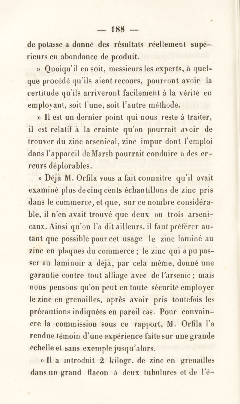 de potasse a donné des résultats réellement supé¬ rieurs en abondance de produit. » Quoiqu’il en soit, messieurs les experts, à quel¬ que procédé qu’ils aient recours, pourront avoir la certitude qu’ils arriveront facilement à la vérité en employant, soit l’une, soit l’autre méthode. » 11 est un dernier point qui nous reste à traiter, il est relatif à la crainte qu’on pourrait avoir de trouver du zinc arsenical zinc impur dont l’emploi dans l’appareil de Marsh pourrait conduire à des er¬ reurs déplorables. » Déjà M. Orfila vous a fait connaître qu’il avait examiné plus decînq cents échantillons de zinc pris dans le commerce, et que, sur ce nombre considéra¬ ble, il n’en avait trouvé que deux ou trois arseni¬ caux. Ainsi qu’on l’a dit ailleurs, il faut préférer au¬ tant que possible pour cet usage le zinc laminé au zinc en plaques du commerce ; le zinc qui a pu pas¬ ser au laminoir a déjà, par cela même, donné une garantie contre tout alliage avec de l’arsenic ; mais nous pensons qu’on peut en toute sécurité employer le zinc en grenailles, après avoir pris toutefois les précautions indiquées en pareil cas. Pour convain¬ cre la commission sous ce rapport, M. Orfila l’a rendue témoin d’une expérience faite sur une grande échelle et sans exemple jusqu’alors. » Il a introduit 2 kiïogr. de zinc en grenailles dans un grand ilacon à deux tubulures et de le-