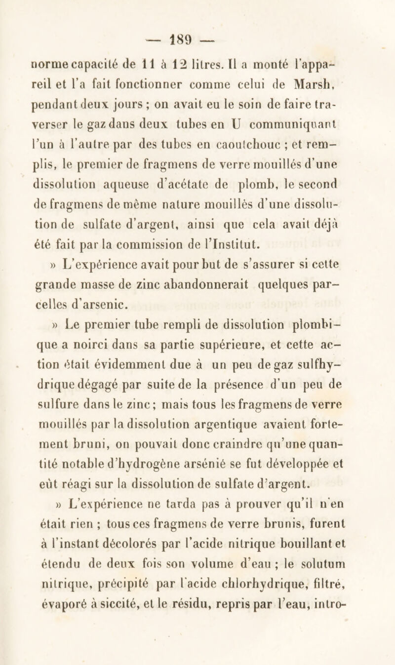 norme capacité de 11 à 12 litres. Il a monté l’appa¬ reil et l’a fait fonctionner comme celui de Marsh, pendant deux jours ; on avait eu le soin de faire tra¬ verser le gaz dans deux tubes en U communiquant l’un à l’autre par des tubes en caoutchouc ; et rem¬ plis, le premier de fragmens de verre mouillés d une dissolution aqueuse d’acétate de plomb, le second de fragmens de même nature mouillés d’une dissolu¬ tion de sulfate d’argent, ainsi que cela avait déjà été fait par la commission de l’Institut. » L’expérience avait pour but de s’assurer si cette grande masse de zinc abandonnerait quelques par¬ celles d’arsenic. » Le premier tube rempli de dissolution plombi- que a noirci dans sa partie supérieure, et cette ac¬ tion était évidemment due à un peu de gaz sulfhy- drique dégagé par suite de la présence d’un peu de sulfure dans le zinc ; mais tous les fragmens de verre mouillés par la dissolution argentique avaient forte¬ ment bruni, on pouvait donc craindre qu’une quan¬ tité notable d’hydrogène arsénié se fut développée et eut réagi sur la dissolution de sulfate d’argent. » L’expérience ne tarda pas à prouver qu’il n en était rien ; tous ces fragmens de verre brunis, furent à l’instant décolorés par l’acide nitrique bouillant et étendu de deux fois son volume d’eau ; le solutum nitrique, précipité par l'acide chlorhydrique, filtré, évaporé à siccité, et le résidu, repris par l’eau, intro-