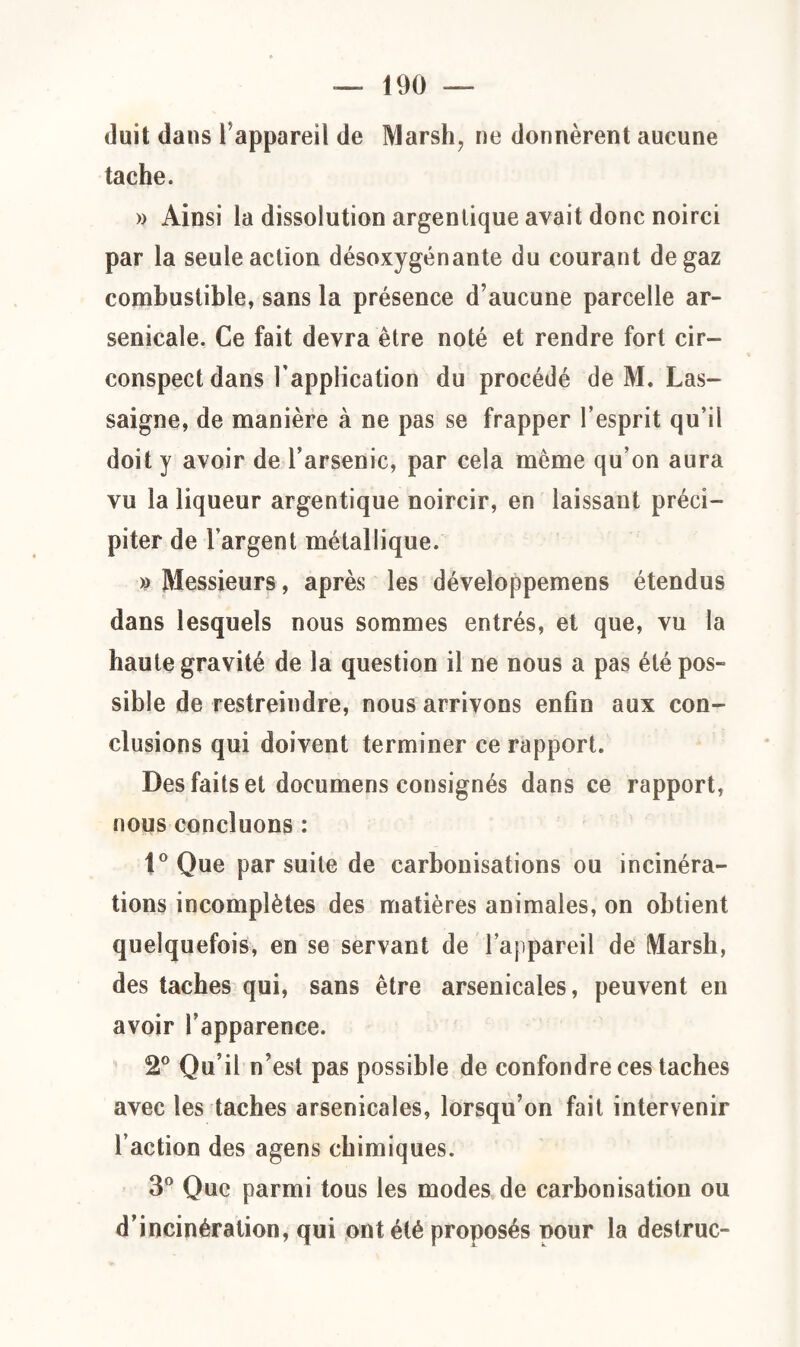 duit dans Tappareil de Marsh, ne donnèrent aucune tache. » Ainsi la dissolution argentique avait donc noirci par la seule action désoxygénante du courant de gaz combustible, sans la présence d’aucune parcelle ar¬ senicale. Ce fait devra être noté et rendre fort cir¬ conspect dans l’application du procédé de M. Las- saigne, de manière à ne pas se frapper l’esprit qu’il doit y avoir de l’arsenic, par cela même qu’on aura vu la liqueur argentique noircir, en laissant préci¬ piter de l’argent métallique. » Messieurs, après les développemens étendus dans lesquels nous sommes entrés, et que, vu la haute gravité de la question il ne nous a pas été pos¬ sible de restreindre, nous arrivons enfin aux con¬ clusions qui doivent terminer ce rapport. Des faits et documens consignés dans ce rapport, nous concluons : 1° Que par suite de carbonisations ou incinéra¬ tions incomplètes des matières animales, on obtient quelquefois, en se servant de l’appareil de Marsh, des taches qui, sans être arsenicales, peuvent en avoir l’apparence. 2° Qu’il n’est pas possible de confondre ces taches avec les taches arsenicales, lorsqu’on fait intervenir l’action des agens chimiques. 3° Que parmi tous les modes de carbonisation ou d’incinération, qui ont été proposés nour la destruc-