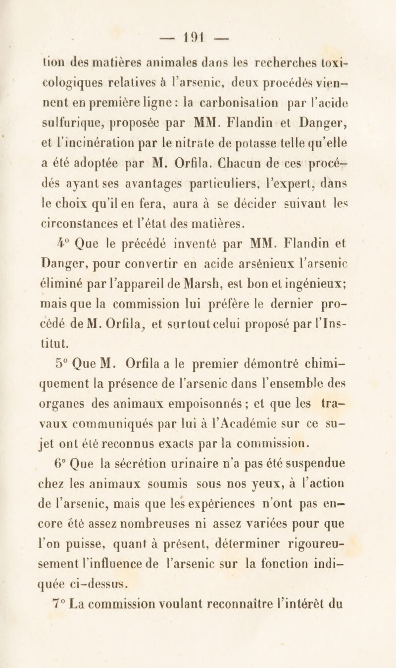 lion tles matières animales dans les recherches toxi¬ cologiques relatives 5 l’arsenic, deux procédés vien¬ nent en première ligne : la carbonisation par l’acide sulfurique, proposée par MM. Flandin et Danger, et l’incinération par le nitrate de potasse telle qu’elle a été adoptée par M. Orfila. Chacun de ces procé¬ dés ayant ses avantages particuliers, l’expert, dans le choix qu’il en fera, aura à se décider suivant les circonstances et l’état des matières. 4° Que le précédé inventé par MM. Flandin et Danger, pour convertir en acide arsénieux l’arsenic éliminé par l’appareil de Marsh, est bon et ingénieux; mais que la commission lui préfère le dernier pro¬ cédé de M. Orfila, et surtout celui proposé par l’Ins¬ titut. 5° Que M. Orfila a le premier démontré chimi¬ quement la présence de l’arsenic dans l’ensemble des organes des animaux empoisonnés ; et que les tra¬ vaux communiqués par lui à l’Académie sur ce su¬ jet ont été reconnus exacts par la commission. 6° Que la sécrétion urinaire n’a pas été suspendue chez les animaux soumis sous nos yeux, à Faction de l’arsenic, mais que les expériences n’ont pas en¬ core été assez nombreuses ni assez variées pour que l’on puisse, quant à présent, déterminer rigoureu¬ sement l'influence de l’arsenic sur la fonction indi¬ quée ci-dessus. 7° La commission voulant reconnaître l’intérêt du