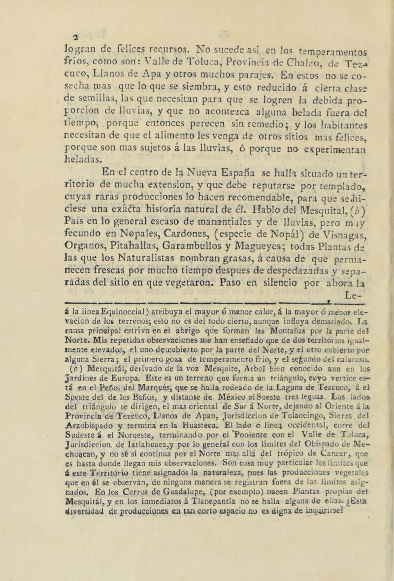 logran de felices recursos. No sucede asi en los temperamentos fríos, como son: Valle de Toluca, Provincia de Chafeo, de Tez-» cuco, Llanos de Apa y otros muchos parajes. En estos no se co- secha nías que lo que se siembra, y esto reducido á cierta clase de semillas, las que necesitan para que se logren la debida pro- porción de lluvias, y que no acontezca alguna helada fuera del tiempo, porque entonces perecen sin remedio; y los habitantes necesitan de que el alimento les venga de otros sitios mas felices, porque son mas sujetos á las lluvias, ó porque no experimentan heladas. En el centro de la Nueva España se halla situado un ter- ritorio de mucha extensión, y que debe reputarse por templado, cuyas raras producciones lo hacen recomendable, para que se.hi- ciese una exáfta historia natural de él. Hablo del Mesquitál, (¿) Pais en lo general escaso de manantiales y de lluvias, pero muy fecundo en Nopales, Cardones, (especie de Nopal) de Visnagas, Organos, Pitahallas, Garambullos y Magueyes; todas Plantas de las que los Naturalistas nombran grasas, á causa de que perma- necen frescas por mucho tiempo después de despedazadas y sepa- radas del sitio en que vegetaron. Paso en silencio por ahora la . Le- — „ L á la linea Equinoccial) atribuya el mayor ó menor calor, á la mayor ó menor ele- vación de los terrenos; esto no es del todo cierto, aunque influya demasiado. La causa prineipal estriva en el abrigo que forman las Montañas por Ja parte del Norte. Mis repetidas observaciones me han enseñado que de dos territorios igual- mente elevados, el uno descubierto por la parte del Norte, y el otro cubierto por alguna Sierra; el primero goza de temperamenro frió, y el secundo del caluroso. (h) Mesquitál, derivado de la voz Mesquite, Arbol bien conocido aun en los Jardines de Europa. Este es un terreno que forma un triángulo, cuyo vértice es- tá en el Peñol del Marqués, que se halla rodeado de la Laguna de Tezcoco, á el Sueste del de los Baños, y distante de México al Sueste tres leguas. Los lados del triángulo se dirigen, el mas oriental de Sur á Norte, dejando al Oriente á la Provincia de Tezcuco, Llanos de Apan, Jurisdicción de Tuiancingo, Sierra de! Arzobispado y termina en la Huasteca. El lado ó linea occidental, corre del Sudeste á el Norueste, terminando por el Poniente con el Valle de Toluca, Jurisdicción, de lxtlahuaca,y por lo general con los límites del Obispado de Me- chonean, y no sé si continua por el Norte mas allá del trópico de Cáncer, que es hasta donde llegan mis observaciones. Son cosa muy particular los límites que ¿ este Territorio tiene asignados la naturaleza, pues las producciones vegetales que en él se observan, de ninguna manera se registran fuera de los límites asig- nados. En los Cerros de Guadalupe, (por exemplo) nacen Plantas propias del Mesquitál, y en los inmediatos á Tlanepantla no se halla alguna de ellas. ¿Esta diversidad de producciones en tan corto espacio no es digna de inquirirse?