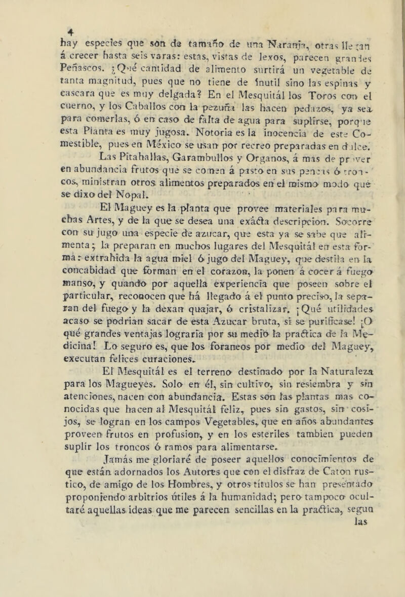 hay especies que son de tamaño de una Naranja, otras lie ;an acrecer hasta seis varas: estas, vistas de lexos, parecen granies Peñascos. ¿Que cantidad de alimento sttrtirá un vegetable de tanta magnitud, pues que no tiene de inútil sino las espinas y cascara que es muy delgada? En el Mesquitál las Toros con el cuerno, y los Caballos con la pezuña las hacen pedazos, ya sea, para comerlas, o en caso de Palta de agua para suplirse, porque esta Planta es muy jugosa» Notoria es la inocencia de este Co- mestible, pues en México se usan por recreo preparadas en d ilce. Las Pita ha Has, Garambullos y Organos, á mas de pr >ver en abundancia frutos que se comen á pisto en sus pencas ó 'ron- cos, ministran otros, alimentos preparados en el mismo modo qué se dixodeí Nopal. El Maguey es la planta que provee materiales para mu- chas Artes, y de la que se desea una evadía descripción. Socorre con su jugo una especie de azúcar, que esta ya se sabe que ali- menta; la preparan en muchos lugares del Mesquitál err esta for- mar extrahida la agua miel 6 jugo del Maguey, que destila en la concabidad que forman en el corazo», la ponen á cocerá fuego manso, y quando por aquella experiencia que poseen sobre el particular, reconocen que ha llegado á el punto preciso, la sepa- ran del fuego y la dexarr quajar, ó cristalizar. ¡Qué utilidades acaso se podrían sacar de esta Azúcar bruta, si se purificase! ¡O qué grandes ventajas lograría por su medio la pradtica dé la Me- dicinal Lo seguro es, que ios foráneos por medio del Maguey, executan felices curaciones. El Mesquitál es el terreno destinado por la Naturaleza para los Magueyes. Solo en él, sin cultivo, sin resiembra y sin atenciones, nacen con abundancia. Estas son las plantas mas co- nocidas que hacen al Mesquitál feliz, pues sin gastos, sin cosi- jos, se logran en los campos Vegetables, que en años abundantes proveen frutos en profusión, y en los estériles también pueden suplir los troncos 6 ramos para alimentarse. Jamás me gloriaré de poseer aquellos conocimientos de que están adornados los Autores que con el disfraz de Catón rus- tico, de amigo de los Hombres, y otros títulos se han presentado proponiendo arbitrios titiles á la humanidad; pero-tampoco ocul- taré aquellas ideas queme parecen sencillas en la pra&ica, según las
