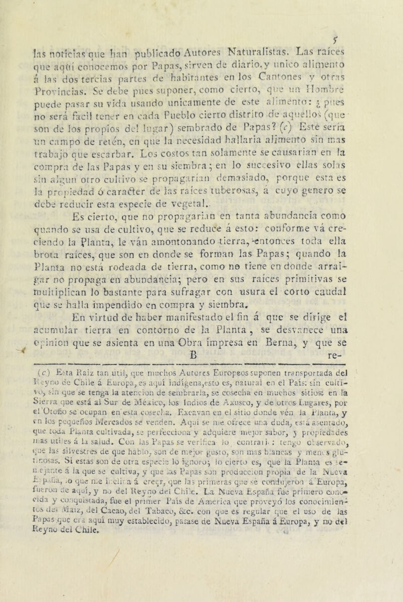 las noticias que han publicado Autores Naturalistas. Las raíces que aquí conocernos por Papas, sirven de diario,y único alimento ix las dos tercias parles de habitantes etilos Cantones y otras Provincias. Se debe pues suponer, como cierto, que un Hombre puede pasar su vida usando únicamente de este alimento: t pues no será fácil tener en cada Pueblo cierto distrito ele aquellos (que son de los propios del lugar) sembrado de Papas? (c) Este sera un campo de retén, en que la necesidad hallaría alimento sin mas trabajo que escarbar. Los costos tan solamente se causarían en la compra de las Papas y en su siembra; en lo sticcesivo ellas solas sin algún oiro cultivo se propagarían demasiado, porque esta es la propiedad ó caraéter de las raíces tuberosas, á cuyo genero se debe reducir esta especie de vegeta!. Es cierto, que no propagarían en tanta abundancia como qiutnrlo se usa de cultivo, que se reduce á esto: conforme vá cre- ciendo la planta, le ván amontonando -tierra, -entonces toda ella brota raíces, que son en donde se forman las Papas; quando la Planta no está rodeada de tierra, corno no tiene en donde arrai- gar no propaga en abundancia; pero en sus raíces primitivas se multiplican lo bastante para sufragar con usura el corto caudal que se halla impendido en compra y siembra. En virtud de haber manifestado el fin á que se dirige el acumular tierra en contorno de ía Planta , se desvanece una bp i trien que se asienta en una Obra impresa en Berna, y que se B re- te) Esta Raíz tan útil, que muchos Aurores Europeos suponen transportada del T yro de Chile á Europa,es aquí indígena,esto es, natural en el País: sin cuiti- \o> s.n que se tenga la atención de sembrarla, se cosecha en muchos sitios: en la Siena que está ai Sur de Mea ico, los indios de Axusco, y de otros-Lugares, por el Otoño se ocupan en'esta cosecha. Excavan en el sitio donde véa Ja Planta, y vn los pequeños Mercados se venden. Aquí se me ofrece una duda, es:«i asentado, que toda Planta cultivada, se perfecciona y adquiere mejor sabor, y propiedades mas útiles á la salud. Con las Papas .se verifica lo comrai j>: tengo observado, que las silvestres de que hablo, son de mejor gusto, son mas blancas y mema glu- tinosas. Si estas son de otra especie lo Ignoro} lo cierto es, que la Planta es ;e- mejante á la que se cultiva, y que .as Papas son producción propia de la Nueva la p dna, .o que rile ieclir a i creer, que las primeras que sé condujeron á. Europa, fueron ele aquí, y no del Ueyno del Chile. La Nueva España fue primero cono- cida y conquistada, fue el primer País de America que proveyó los conocimien- tos ¡leí Maíz, del Cacao, del Tabaco, ote. con que es regular que el uso de las Papas .que e¡ i aquí muy establecido, pasase de Nueva España á Europa, y no d*l Rey no dei Chile» ,,