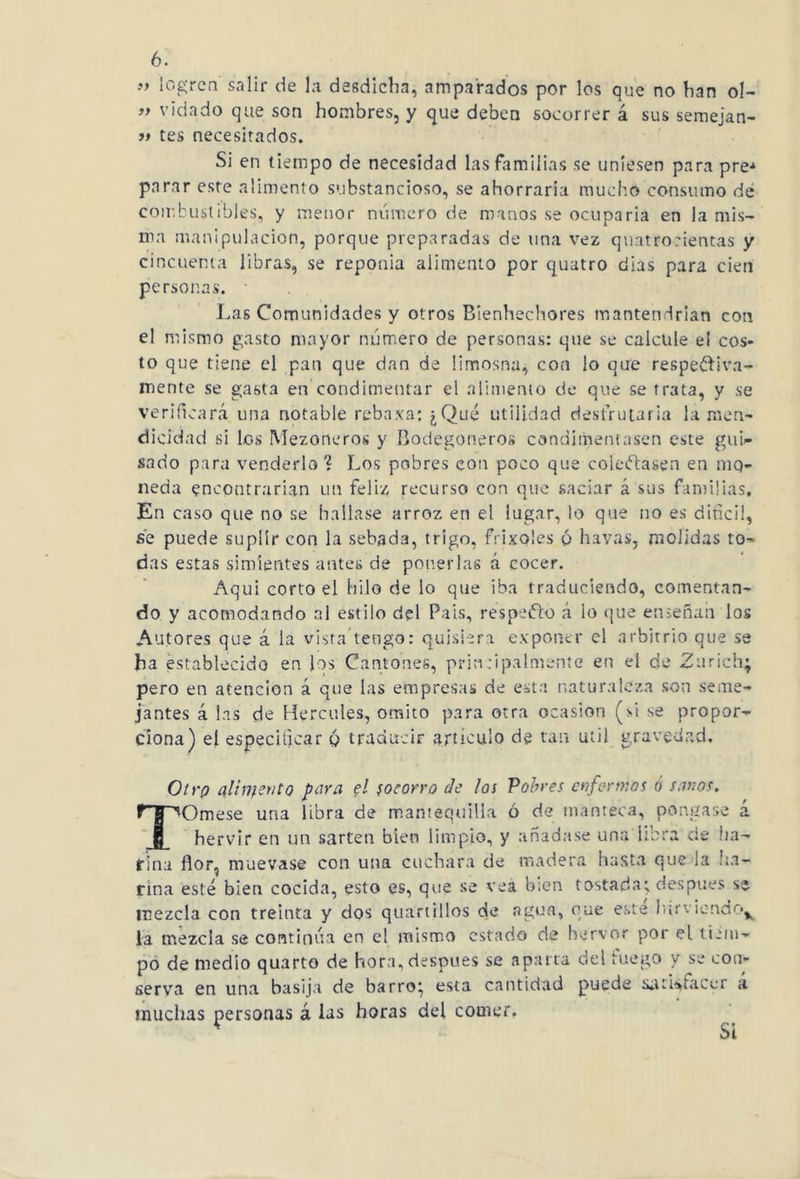 » logren salir de la desdicha, amparados por los que no han ol- ” vidado que son hombres, y que deben socorrer á sus semejan- » tes necesitados. Si en tiempo de necesidad las Familias se uniesen para pre* parar este alimento substancioso, se ahorraria mucho consumo de combustibles, y menor número de manos se ocuparía en la mis- ma manipulación, porque preparadas de una vez quatroeientas y cincuenta libras, se reponía alimento por quatro dias para cien personas. Las Comunidades y otros Bienhechores mantendrían con el mismo gasto mayor numero de personas: que se calcule el cos- to que tiene el pan que dan de limosna, con lo que respetiva- mente se gasta en condimentar el alimento de que se trata, y se verificará una notable rebaxa: ¿Qué utilidad desfrutaría la men- dicidad si los Mezoneros y Bodegoneros condimentasen este gui- sado para venderlo? Los pobres con poco que colectasen en roq- ueda encontrarían un feliz recurso con que saciar á sus familias. En caso que no se hallase arroz en el lugar, lo que no es difícil, se puede suplir con la sebada, trigo, frixoles ó havas, molidas to- das estas simientes antes de ponerlas á cocer. Aqui corto el hilo de lo que iba traduciendo, comentan- do y acomodando al estilo del Pais, respecto á lo que enseñan los Autores que á la vista tengo: quisiera exponer el arbitrio que se ha establecido en los Cantones, principalmente en el de Zurich; pero en atención á que las empresas de esta naturaleza son seme- jantes á las de Hercules, omito para otra ocasión (si se propor- ciona) el especificar q traducir artículo de tan Util gravedad. Otrp alimento para el socorro de los Vobres enfermos ó sanos. TOmese una libra de mantequilla ó de manteca, pongase a hervir en un sartén bien limpio, y añadase una libra cíe ha- rina flor, muévase con una cuchara de madera hasta que la ha- rina esté bien cocida, esto es, que se vea b:cn tostada; después se mezcla con treinta y dos quartillos de agua, que este hirviendo^ la mezcla se continúa en el mismo estado de hervor por el tiem- po de medio quarto de hora,después se aparta del luego y se con- serva en una basija de barro} esta cantidad puede satisfacer a muchas personas á las horas del comer, (