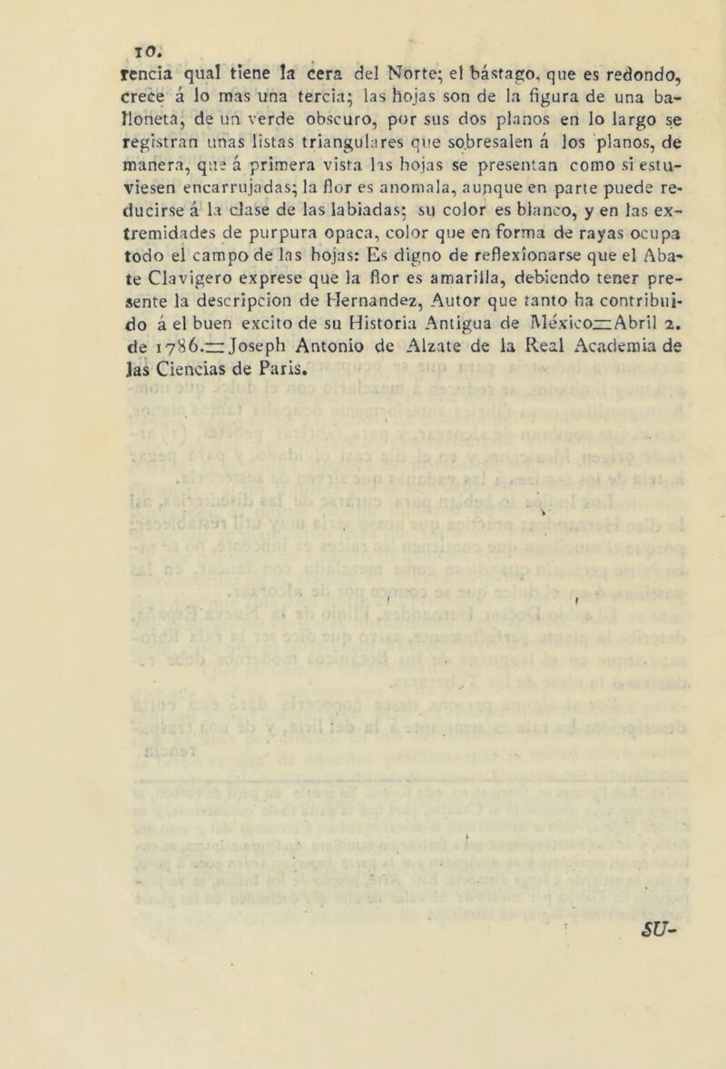 renda qual tiene !a cera del Norte; el bástago, que es redondo, crece á lo mas una tercia; las hojas son de la figura de una ba- íloneta, de un verde obscuro, por sus dos planos en lo largo se registran unas listas triangulares que sobresalen á los planos, de manera, que á primera vista las hojas se presentan como si estu- viesen encarrujadas; la flor es anómala, aunque en parte puede re- ducirse á la dase de las labiadas: su color es blanco, y en las ex- tremidades de purpura opaca, color que en forma de rayas ocupa todo el campo de las hojas: Es digno de reflexionarse que el Aba- te Clavigero exprese que la flor es amarilla, debiendo tener pre- sente la descripción de Hernández, Autor que tanto ha contribui- do á el buen excito de su Historia Antigua de México—:Abril 2. de 1786.“ Joseph Antonio de Alzate de la Real Academia de las Ciencias de Paris.