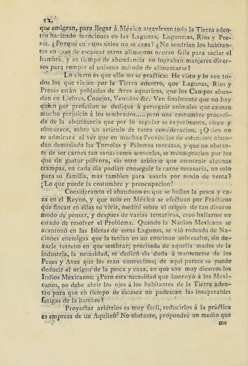 Ti. que emigran, para llegar á México atraviesan toda la Tierra aden- tro haciendo mandones en las Lagunas, Laguneras, Ríos y Pre- sas. ¿ Porque en cs;os sitios no se caza? ¿No tendrían los habitan- tes en caso de escasear otros alimentos ocurso feliz para saciar el hambre,'y én tiempo de abundancia no lograban manjares diver- sos para romper el unisono método de alimentarse? Lo cierto es que ello no se pradica: He visto y lo ven to- dos los que viajan por la' Tierra adentro, que Lagunas, Ríos y Presas están pobladas de Aves aquaticas, que los Campos abun- dan en Liebres, Conejos, Venados &c. Ven finalmente que no hay qu'fen por profesión se dedique á perseguir animales que causan mucho perjuicio á los sembrados.....pero una costumbre procedi- da de la abundancia que por lo regular se experimenta, ciega y obscurece, sobre un artículo de tanta consideración. ¿Qiien no se admirará al vér que en muchas Provincias de estencion abun- dan demasiado las Tórtolas y Palomas torcazas, y que no obstan- te de ser carnes tan sanas como sensuales, se menosprecien por los que sin gastar pólvora, sin otro arbitrio que construir algunas trampas, en cada dia podían conseguir la carne necesaria, no solo para su familia, mas también para usarla por modo de venta? ¡Lo que puede la costumbre y preocupación! Considerando el abandono en que se bailan la pesca y ca- za en el Reyno, y que solo en México se efeótuan por Práóticos que fincan en ellas su vivir, medité sobre el origen de tan diverso modo de pensar, y después de varias tentativas, creo hallarme en estado de resolver el Problema. Quando la Nación Mexicana se acantonó en las Isletas de estas Lagunas, se vió rodeada de Na- ciones enemigas que la tenian en un continuo sobresalto, sin de- xarle terreno en que sembrar; precisada de aquella' madre de la industria, la necesidad, sé dedicó sin duda á mantenerse de los Pezes y Aves que fés eran convecinos; de aqui parece se puede deducir el origen de la pesca y caza, en que son muy diestros los Indios Mexicanos: ¿Pero esta necesidad que instruyó á los Mexi- canos, no debe abrir los ojos á los habitantes de la Tierra aden- tro para que en tiempo de escasez no padezcan las insuperables fatigas de la hambre? Proyectar arbitrios es muy fácil, reducirlos á la práótica es empresa de un AqnilesV No obstante, propondré un medio qué - ? me