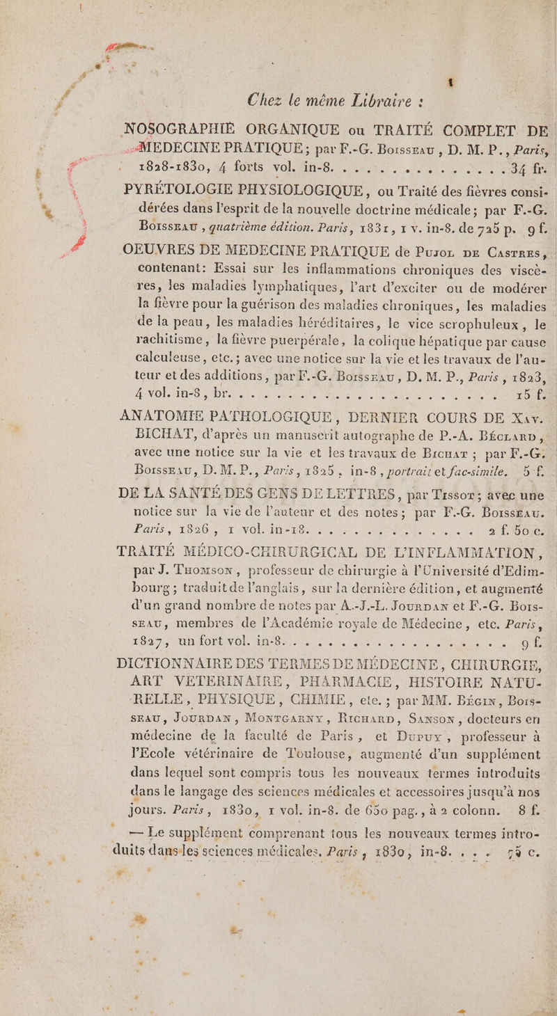 Chez le même Libraire : NOSOGRAPHIE ORGANIQUE ou TRAITÉ COMPLET DE. MEDECINE PRATIQUE ; par F.-G. Boissrau , D. M. P., Paris, | 1828-1830, 4 forts vol. ARR Re) dote ie des eee ON PYRÉTOLOGIE PHYSIOLOGIQUE, ou Traité des fièvres consi- dérées dans l'esprit de la nouvelle doctrine médicale ; PA F.-G. BorssEAt , quatrième édition. Paris, 1831, v.in-8. de. 725 ps: GE OEUVRES DE MEDECINE PRATIQUE de Puror DE Castres, contenant: Essai sur les inflammations chroniques des viscè- res, les maladies lymphatiques, l'art d’exciter ou de modérer la fièvre pour la guérison des maladies chroniques , les maladies de la peau, les maladies héréditaires, le vice scrophuleux, le rachitisme, la fièvre puerpérale, la colique hépatique par cause calculeuse, etc. ; avec une notice sur la vie et les travaux de l’au- teur et des additions , par F.-G. Borssrau, D. M. P., Paris 1839: 4 vol. in-8, Dr Or er PRE L'ART LISE RERO ANATOMIE PATHOLOGIQUE, DERNIER COURS DE Xav. BICHAT, d’après un manuscrit autographe de P.-A. BécrarD, | avec une notice sur la vie et Îles travaux de Bicuar ; par F.-G. Borsseau, D. M. P., Paris, 1825, in-8, portraitet fac-simile. B-£ DE LA SANTÉ DES GENS DE LETTRES, par Tissor; avec une notice sur Îa vie de Pauteur et des notes; par F.-G. Borssau. LAS LO2ON CT VOL EEE 2 Me TE ee eo 1e COS NOR TRAITÉ MÉDICO-CHIRURGICAL DE L'INFLAMMATION, par J. Taowson, professeur de chirurgie à l'Université d'Edim- bourg ; traduit de l'anglais, sur la dernière édition, et augmenté d'un grand nombre de notes par A.-T.-L, Jourpax et F.-G. Bors- sEAU, membres de l'Académie royale de Médecine, ete. Paris, HO EN OO men NN. AE AA TE NE NAME DICTIONNAIRE DES TERMES DE MÉDECINE, CHIRURGIE, ART VETERINAIRE, PHARMACIE, HISTOIRE NATU- RELLE, PHYSIQUE, CHIMIE, ete. ; par MM. Bécix, Bors- SEAU , JourDan , Monréarnyx, RicHarp, Sanson, docteurs en médecine de la faculté de Paris, et Durux, professeur à PEcole vétérinaire de Toulouse, augmenté d’un supplément dans lequel sont compris tous les nouveaux termes introduits dans le langage des sciences médicales et accessoires jusqu’à nos jours. Paris, 1830, x vol. in-8. de 650 pag., à 2 colonn. 8f. me supplément comprenant tous les nouveaux termes intro- duits danses sciences médicales, Paris, 1830, in-8. . . . gÿc. #