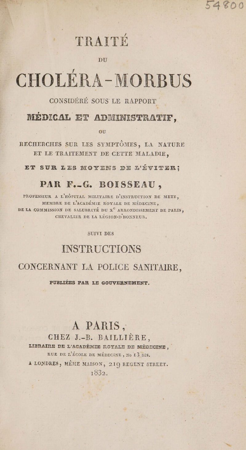 RS | ru 54800 sh TRAITÉ | DU AGE CHOLÉRA-MORBUS CONSIDÉRÉ SOUS LE RAPPORT MÉDICAL ET ADMINISTRATIF, OÙ RECHERCHES SUR LES SYMPTÔMES , LA NATURE ET LE TRAITEMENT DE CETTE MALADIE, ET SUR LES MOYENS DE L'ÉVITER,; PAR F.-G BOISSEAU, PROFESSEUR A L'HÔPITAL MILITAIRE D'INSTRUCTION DE METZ, MEMBRE DE L'ACADÉMIE ROYALE DE MÉDECINE, DE LA GOMMISSION DE SALUBR{TÉ DU X° ARRONDISSEMENT DE PARIS, CHEVALIER DE LA LÉGION-D HONNEUR, SUIVI DES INSTRUCTIONS CONCERNANT LA POLICE SANITAIRE, PUBLIÉES PAR LE GOUVERNEMENT. À PARIS, CHEZ J.-B. BAILLIÈRE, LIBRAIRE DE L'ACADÉMIE ROYALE DE MÉDECINE, RUE DE L'ÉCOLE DE MÉDECINE , No 13 BIS. A LONDRES, MÊME MAISON, 219 REGENT STREET. 1932.