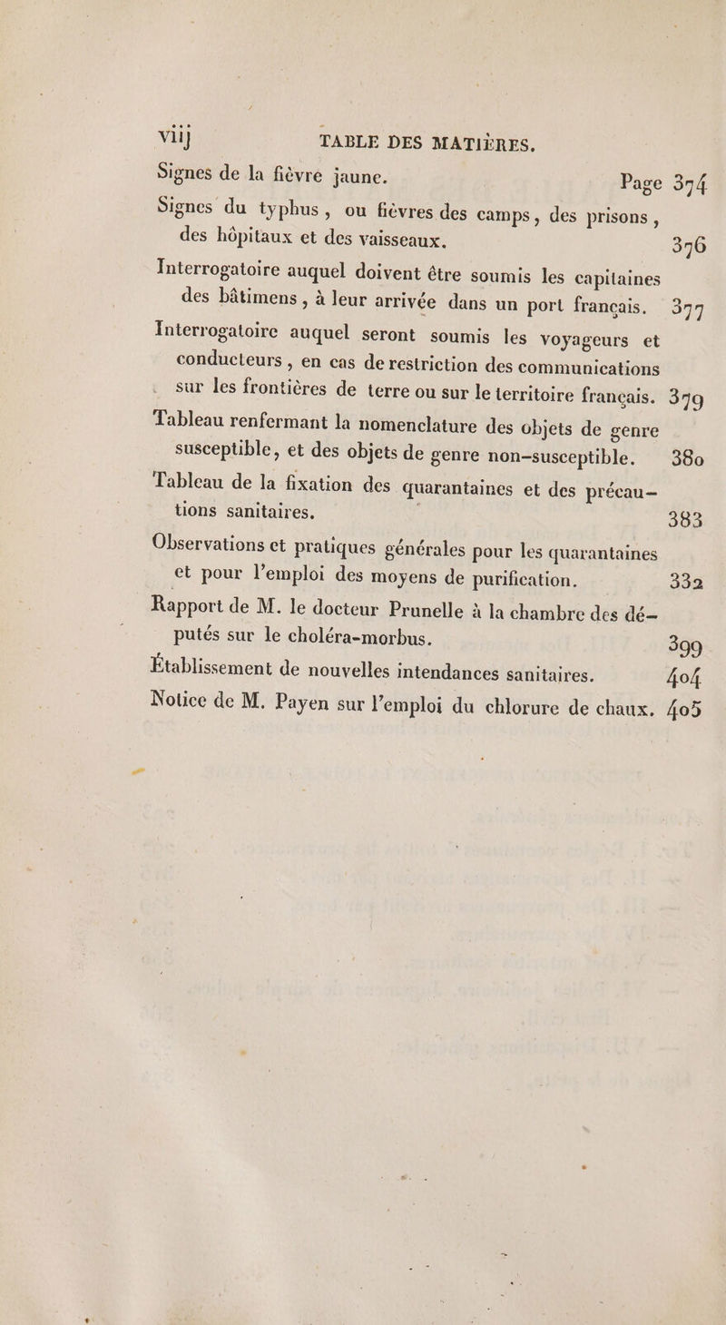 vii] TABLE DES MATIÈRES. Signes de la fièvre jaune. Page Signes du typhus, ou fièvres des camps, des prisons, des hôpitaux et des vaisseaux. Interrogatoire auquel doivent être soumis les capitaines des bâtimens , à leur arrivée dans un port francais. Interrogatoire auquel seront soumis les voyageurs et conducteurs , en cas de restriction des communications 374 376 377 Tableau renfermant la nomenclature des objets de genre susceptible, et des objets de genre non-susceptible. Tableau de la fixation des quarantaines et des précau- tions sanitaires. | Observations ct pratiques générales pour les quarantaines et pour l’emploi des moyens de purification. Rapport de M. le docteur Prunelle à la chambre des dé putés sur le choléra-morbus. Établissement de nouvelles intendances sanitaires. Notice de M. Payen sur l'emploi du chlorure de chaux. 380 383