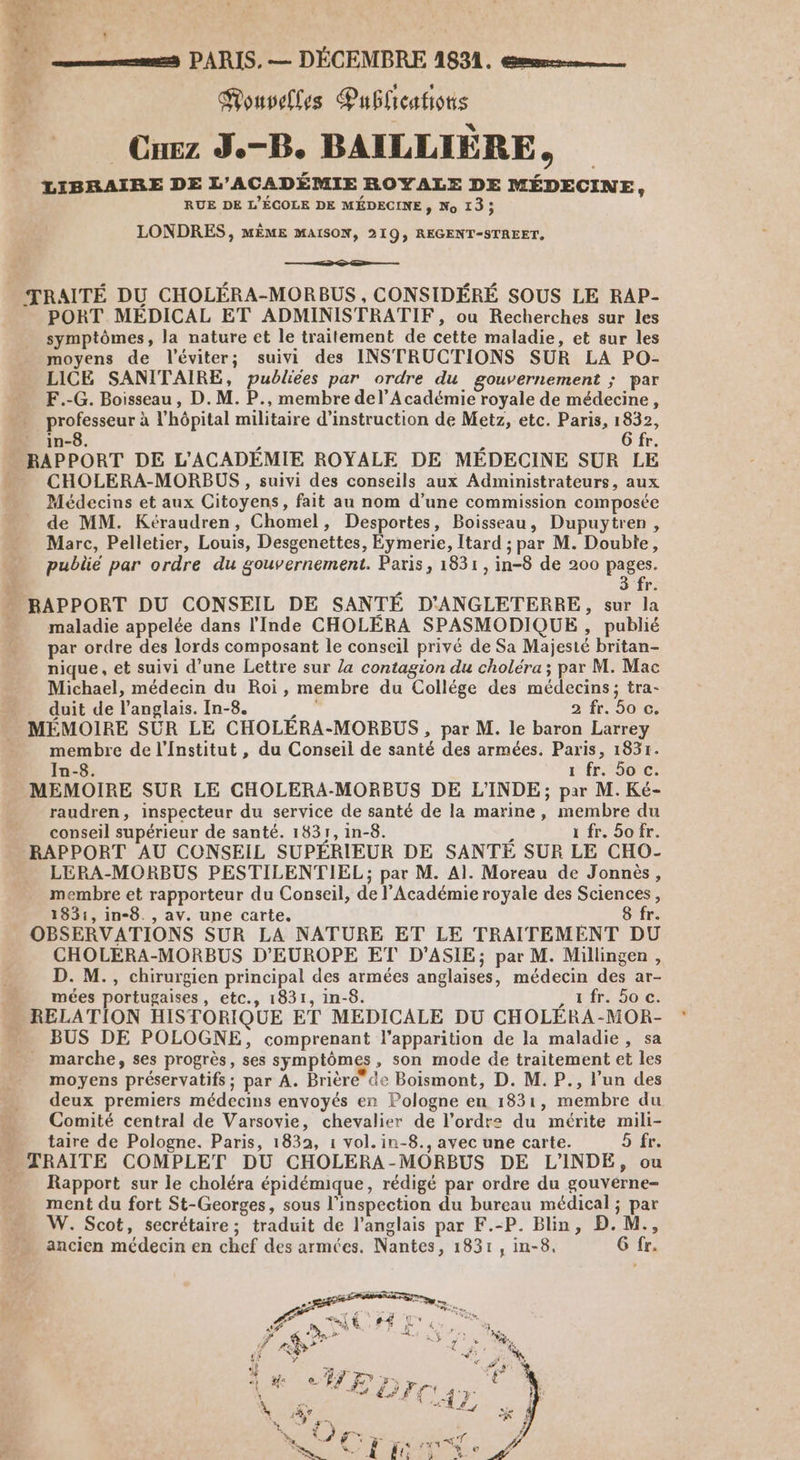 . # Mouvelles Publications Cuez J.-B. BAILLIÈRE, LIBRAIRE DE L'ACADÉMIE ROYALE DE MÉDECINE, RUE DE L'ÉCOLE DE MÉDECINE, No 13; LONDRES, MÈME MAISON, 219, REGENT-STREET, D TRAITÉ DU CHOLÉRA-MORBUS , CONSIDÉRÉ SOUS LE RAP- PORT MEDICAL ET ADMINISTRATIF, ou Recherches sur les symptômes, la nature et le traitement de cette maladie, et sur les moyens de l'éviter; suivi des INSTRUCTIONS SUR LA PO- LICE SANITAIRE, publiées par ordre du gouvernement ; par F.-G. Boisseau, D. M. P., membre del’A cadémie royale de médecine, . professeur à l’hôpital militaire d'instruction de Metz, etc. Paris, 1832, in-8. 6 fr CHOLERA-MORBUS , suivi des conseils aux Administrateurs, aux Médecins et aux Citoyens, fait au nom d’une commission composée de MM. Kéraudren, Chomel, Desportes, Boisseau, Dupuytren, Marc, Pelletier, Louis, Desgenettes, Eymerie, Itard ; par M. Double, pubüé par ordre du gouvernement. Paris, 1831, in-8 de 200 pages. 3 fr. maladie appelée dans l'Inde CHOLÉRA SPASMODIQUE , publié par ordre des lords composant le conseil privé de Sa Majesté britan- nique, et suivi d’une Lettre sur la contagion du choléra ; par M. Mac Michael, médecin du Roi, membre du Collége des médecins; tra- duit de l'anglais. In-8. 2 fr. 5o c. membre de l'Institut , du Conseil de santé des armées. Paris, 1831. In-8. 1 fr. 5o c. MEMOIRE SUR LE CHOLERA-MORBUS DE L'INDE; par M. Ké- raudren, inspecteur du service de santé de la marine, membre du conseil supérieur de santé. 1831, in-8. 1 fr. So fr. LERA-MORBUS PESTILENTIEL; par M. Al. Moreau de Jonnèés, membre et rapporteur du Conseil, de l’Académie royale des Sciences, 1831, in-8. , av. une carte. Si OBSERVATIONS SUR LA NATURE ET LE TRAITEMENT DU CHOLERA-MORBUS D'EUROPE ET D'ASIE; par M. Millingen, D. M., chirurgien principal des armées anglaises, médecin des ar- mées portugaises, etc., 1831, in-8. 1fr. 50 c. BUS DE POLOGNE, comprenant l'apparition de la maladie, sa _ marche, ses progrès, ses symptômes, son mode de traitement et les moyens préservatifs ; par A. Brière de Boismont, D. M. P., l’un des deux premiers médecins envoyés en Pologne en 1831, membre du Comité central de Varsovie, chevalier de l’ordre du mérite mili- taire de Pologne. Paris, 1832, 1 vol. in-8., avec une carte. 5 fr Rapport sur le choléra épidémique, rédigé par ordre du gouvérne- ment du fort St-Georges, sous l'inspection du bureau médical ; par W. Scot, secrétaire; traduit de l'anglais par F.-P. Blin, D.M., ancien médecin en chef des armées. Nantes, 1831, in-8. G fr.