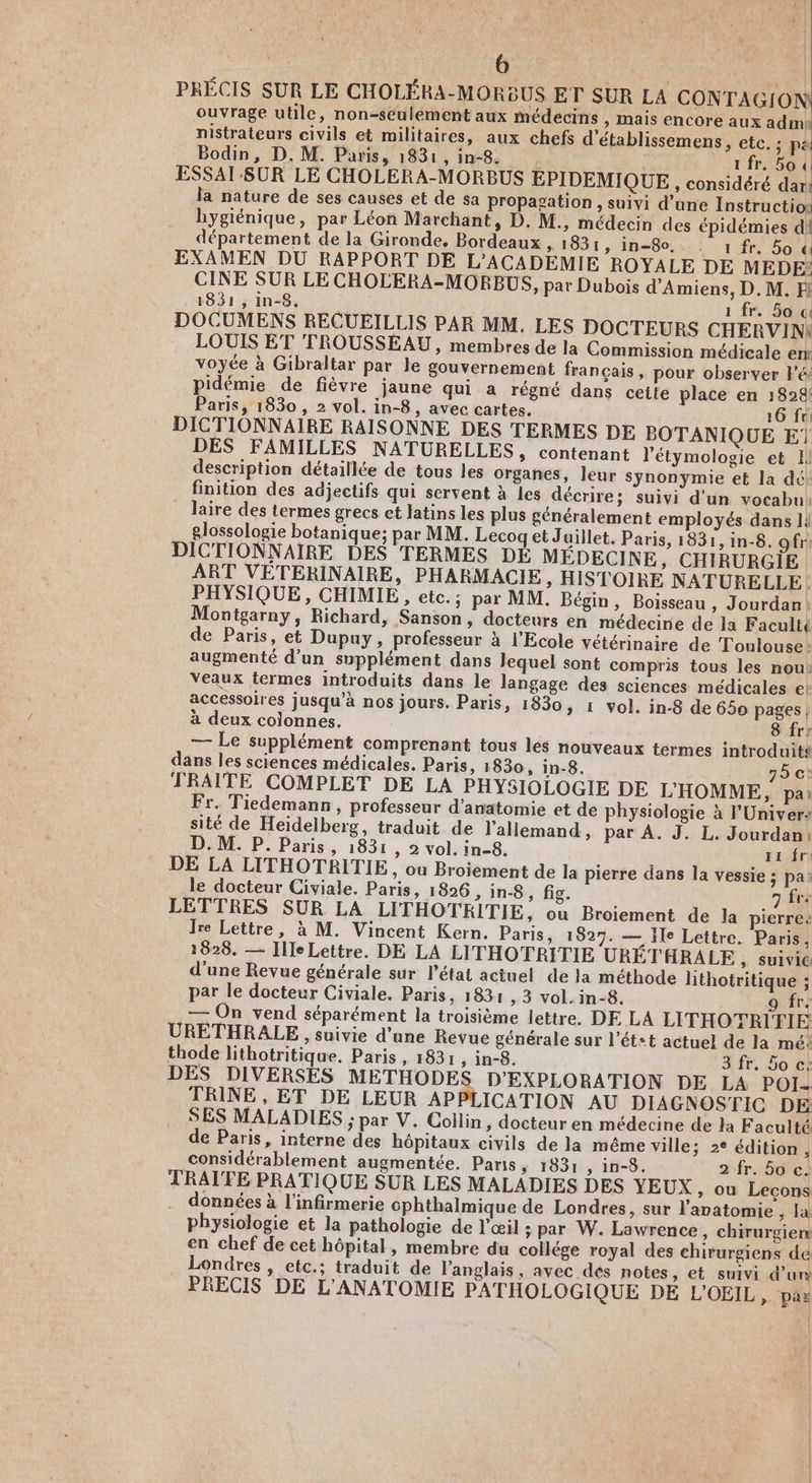 | d | 6 | | PRÉCIS SUR LE CHOLÉRA-MORBUS ET SUR LA CONTAGION ouvrage utile, non-seulement aux médecins » Mais encore aux admk nistrateurs civils et militaires, aux chefs d'établissemens, elcus jh Bodin, D. M. Paris, 1831,in-8. 1 fr. Soi ESSAI-SUR LE CHOLERA-MORBUS EPIDEMIQUE,, considéré dar la nature de ses causes et de sa propagation, suivi d’une Instructio hygiénique, par Léon Marchant, D. M., médecin des épidémies d! département de la Gironde. Bordeaux » 1831, in-80, .: 1 fr. 50 « EXAMEN DU RAPPORT DE L'ACADEMIE ROYALE DE MEDE: CINE SUR LE CHOLERA-MORBUS, par Dubois d'Amiens, D.M. F! 1831, in-8. 1 fr. 5o ce DOCUMENS RECUEILLIS PAR MM. LES DOCTEURS CHERVINI LOUIS ET TROUSSEAU, membres de la Commission médicale enr voyée à Gibraltar par le gouvernement français, pour observer lé, pidémie de fièvre jaune qui a régné dans cette place en 1828! Paris, 1830 , 2 vol. in-8, avec cartes, 16 fr: DICTIONNAIRE RAISONNE DES TERMES DE BOTANIQUE E1 DES FAMILLES NATURELLES, contenant l'étymologie et Il description détaillée de tous les organes, leur synonymie et la dé finition des adjectifs qui servent à les décrire; suivi d'un vocabu: laire des termes grecs et latins les plus généralement employés dans 1! glossologie botanique; par MM. Lecogqet Juillet. Paris, 1831, in-8. gfr: DICTIONNAIRE DES TERMES DE MEDECINE, CHIRURGIE ART VETERINAIRE, PHARMACIE, HISTOIRE NATURELLE. PHYSIQUE, CHIMIE , etc. ; par MM. Bégin, Boisseau , Jourdan! Montgarny, Richard, Sanson, docteurs en médecine de la Facult{ de Paris, et Dupuy, professeur à l'Ecole vétérinaire de Toulouse: augmenté d’un supplément dans lequel sont compris tous les nou: Veaux termes introduits dans le langage des sciences médicales e: accessoires jusqu’à nos jours. Paris, 1830, 1 vol. in-8 de 650 pages | à deux colonnes. 8 fr: — Le supplément comprenant tous les nouveaux termes introduits dans les sciences médicales. Paris, 1830, in-8. 75 c: TRAITE COMPLET DE LA PHY5I0LOGIE DE L'HOMME, pa: Fr. Tiedemann , professeur d'anatomie et de physiologie à l'Univer: sité de Heidelberg, traduit de l'allemand, par À. J. L. Jourdan: D. M. P. Paris, 1831, 2 vol. in-8. 1 fr DE LA LITHOTRITIE, ou Broiement de la pierre dans la vessie ; pa: le docteur Civiale. Paris, 1826 > in-8, fig. 7 frs LETTRES SUR LA LITHOTRITIE, ou Broiement de la pierre: Jre Lettre, à M. Vincent Kern. Paris, 1827. — Ile Lettre. Paris, 1828. — Ille Lettre. DE LA LITHOTRITIE URÉTHRALE >» Suivic d'une Revue générale sur l’état actuel de la méthode lithotritique ; par le docteur Civiale. Paris, 1831 , 3 vol. in-8. 9 fr. — On vend séparément la troisième lettre. DE LA LITHOTRIFIE URETHRALE , suivie d’une Revue générale sur l’ét+t actuel de la mé: thode lithotritique. Paris, 1831 ; in-8. 3 fr. 5o c: DES DIVERSES METHODES D'EXPLORATION DE LA POI- TRINE , ET DE LEUR APPLICATION AU DIAGNOSTIC DE SES MALADIES ; par V. Collin, docteur en médecine de la Faculté de Paris, interne des hôpitaux civils de la même ville; 2° édition j considérablement augmentée. Paris, 1331 , in-8. 2 fr. 50 c. TRATFE PRATIQUE SUR LES MALADIES DES YEUX ,» ou Leçons données à l’infirmerie cphthalmique de Londres, sur l'avatomie , la physiologie et la pathologie de l'œil ; par W. Lawrence, chirurgien: en chef de cet hôpital, membre du collége royal des chirurgiens de Londres , etc.; traduit de l'anglais, avec dés notes, et suivi d'un PRECIS DE L'ANATOMIE PATHOLOGIQUE DE L'OEIL, pas | | |