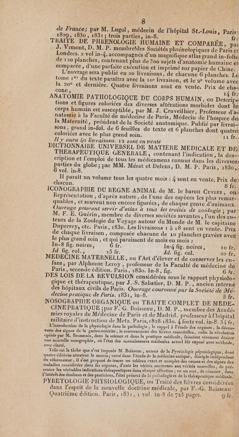 8 de France; par M. Lugol, médecin de l'hôpital St.-Louis, Paris: 1829, 1830 , 1831; trois parties, in-8. fr: TRAIÎTE DE PHRENOLOGIE HUMAINE ET COMPARÉE, pat J. Vimont, D. M. P. membrefdes Sociétés phrénologiques de Paris et Londres. 2 vol in-4, accompagnés d’un magnifique atlas grand in-folic, de 120 planches, contenant plus de 300 sujets d'anatomie humaine et comparée , d’une parfaite exécution et imprimé sur papier de Chine. | L'ouvrage sera publié en 20 livraisons, de chacune 6 planches. Le tome 1°* du texte paraîtra avec la 10c livraison, et le 2° volume avec la 20° ct dernière. Quatre livraisons sont en vente. Prix de cha+ cune , 14 fre ANATOMIE PATHOLOGIQUE DU CORPS HUMAIN, ou Des] tions et figures colorites des diverses altérations morbides dont le corps humain est susceptible, par M. J. Cruveilhier, Professeur d’as natomie à la Faculté de médecine de Paris, Médecin de l’hospice de: la Maternité, président de la Societé anatomique. Publié par livrai- sons , grand in-fol. de 6 feuilles de texte et 6 planches dont quatre: coloriées avec le plus grand soin. ‘ir fr! 11 y aura 4o livraisons. 12 sont en vente | DICTIONNAIRE UNIVERSEL DE MATIERE MEDICALE ET DE: THÉRAPEUTIQUE GENERALE, contenant l'indication ; la des-- cription et l'emploi de tous les médicamens connus dans les diverses: pue du globe ; par MM. Mérat et Delens, D. M. P. Paris, 1830, vol. in-8. Il paraît un volume tous les quatre mois : 4 sont en vente. Prix de: chacun. 8 fr. . ICONOGRAPHIE DU REGNE ANIMAL de M. le baron Cuvier , Où! Représentation , d'après nature, de l'une des espèces les plus remar-: quables, et souvent non encore figurées, de chaque genre d'animaux. Ouvrage pouvant servir d’atlas à tous des traités de zoologie ; par! M. F. Ë. Guérin, membre de diverses socictés savantes, l’un des au=. teurs de la Zoologie du Voyage autour du Monde de M. le capitaine ! Duperrey, etc. Paris, 1830. Les livraisons 1 à 18 sont en vente. Prix. de chaque livraison, composée chacune de 10 planches gravées avec: le plus grand soin , et qui paraissent de mois en mois : | In-8 fig. noires, 6 fr. In-4 fig. noires, 10 fr. Id. fig. col. , 15 fr. Id. fig. col. 30 fr: MEDECINE MATERNELLE, ou l'Art d'élever et de conserver les en-. fans, par Alphonse Leroy , professeur de la Faculté de médecine de. Paris , seconde édition. Paris, 1830. In-8 , fig. 6 fr. DES LOIS DE LA REVULSION cônsidérées sous le rapport physiolo- _ gique et thérapeutique, par J.-S. Sabatier, D. M. P., ancien interne des hôpitaux civils de Paris. Ouvrage couronné par la Societé de Me- decine pratique de Paris. 1831, in-8. 3 fr. NOSOGRAPHIE ORGANIQUE ou TRAITE COMPLET DE MEDE- | CINE PRATIQUE ; par F..G. Boisseau, D. M. P., membre des Acadé- | mies royales de Médecine de Paris et de Madrid. professeur à l'hôpital militaire d'instruction de Metz. Paris, 1828-1830. 4 forts vol. in-8. 34 fr. | L'introduction de la physiologie dans la pathologie , le rappel à l'étude des organes , la décou= verte des signes de la gastro-entérite , le renversement des fièvres essentielles, enfin la révolution opérée par M. Broussais, dans la science et dans la pratique médicale, faisaieut vivement désirer» | une nouvelle nosographie, où l'état des cunnaissances médicales actuel fût exposé avec méthode, avec clarté, , Ê Et Telle est la tâche que s’est imposée M. Boisseau, auteur de la Pyrétologie physiologique, dont quatre éditions attestent Je succès; versé dans l’étude de la médecine antique, disciple indépendant du réformateur , il s’est proposé de tracer un tableau exact et complet des causes et des signes des | maladies considérées dans les organes, d'unir les vérités anciennes aux vérités nouvelles , de pré- | senter les véritables indications thérapeutiques dans chaque affection ; en un mot » de résumer, dans | l'intérêt des étudians et des praticiens, l'état présent de la pathologie et de la thérapeutique médicale. PYRETOLOGIE PHYSIOLOGIQUE, ou Traité des fièvres considérées | dans l'esprit de la nouvelle doctrine médicale, par F.-G. Boisseau- | Quatrième édition. Paris, 1831, à vol. in-8 de 725 pages. of |