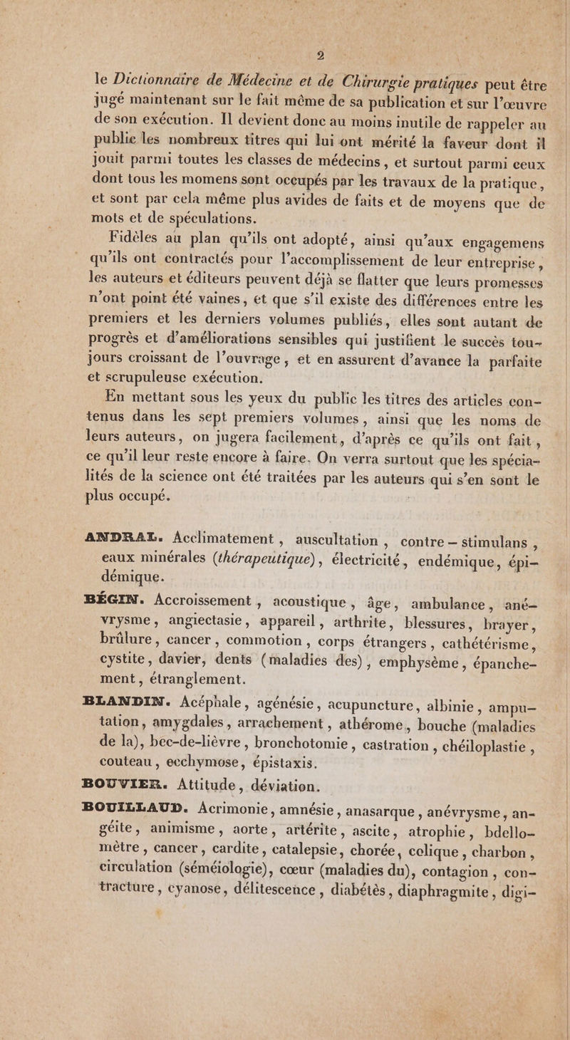 le Dictionnaire de Médecine et de Chirurgie pratiques peut être jugé maintenant sur le fait même de sa publication et sur l’œuvre de son exécution. Il devient donc au moins inutile de rappeler au publie les nombreux titres qui lui ont mérité la faveur dont il jouit parmi toutes les classes de médecins , et surtout parmi ceux dont tous les momens sont occupés par les travaux de la pratique, et sont par cela même plus avides de faits et de moyens que de mots et de spéculations. Fidèles au plan qu’ils ont adopté, ainsi qu'aux engagemens qu'ils ont contractés pour l’accomplissement de leur entreprise, les auteurs et éditeurs peuvent déjà se flatter que leurs promesses n’ont point été vaines, et que s’il existe des différences entre les premiers et les derniers volumes publiés, elles sont autant de progrès et d'améliorations sensibles qui justifient le succès tou- jours croissant de l’ouvrage ; et en assurent d’avance la parfaite et scrupuleuse exécution. En mettant sous les yeux du public les titres des articles con- tenus dans les sept premiers volumes, ainsi que les noms de leurs auteurs, on jugera facilement, d’après ce qu'ils ont fait, ce qu'il leur reste encore à faire. On verra surtout que les spécia- lités de la science ont été traitées par les auteurs qui s’en sont le plus occupé. ANDRAL. Acclimatement, auscultation , contre — stimulans à eaux minérales (hérapeutique), électricité, endémique, épi- démique. BÉGIN. Accroissement , acoustique , âge, ambulance, ané- vrysme, angiectasie, appareil, arthrite, blessures, brayer, brûlure, cancer, commotion , corps étrangers , cathétérisme, cystite, davier, dents (maladies des), emphysème , épanche- ment , étranglement. BLANDIN. Acéphale, agénésie, acupuncture, albinie &gt; ampu— tation, amygdales , arrachement , athérome. bouche (maladies de la), bec-de-lièvre , bronchotomie , castration , chéiloplastie , couteau , ecchymose, épistaxis. BOUVIER. Attitude, déviation. BOUILLAUD. Acrimonie, amnésie, anasarque , anévrysme, an- pe Ê Ê pe . . gelle, animisme, aorte, artérite, ascite, atrophie, bdello- mètre , cancer , cardite, catalepsie, chorée, celique , charbon , circulation (séméiologie), cœur (maladies du), contagion , con- tracture , cyanose, délitescence , diabétès, diaphragmite , digi- 0