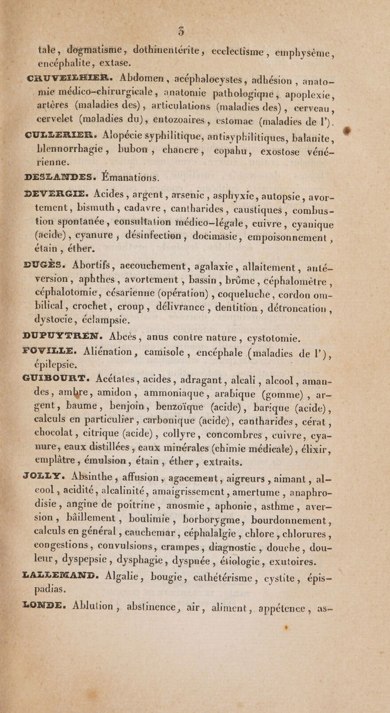 tale, dogmatisme, dothmentérite, ecclectisme , emphysème, sl encéphalite, extase. | CRUVEILHIER. Abdomen, acéphalocystes, adhésion , anato— _mie médico-chirurgicale, anatomie pathologiqne ; apoplexie, artères (maladies des), articulations (maladies des), cerveau, cervelet (maladies du), entozoaires , estomac (maladies de F) | CUELERIER. Alopécie syphilitique, antisyphilitiqes, balanite, blennorrhagie, bubon, chanere, copahu, exostose véné- nee rienne. DESLANDES. Émanations. DEVERGIE. Acides, argent, arsenic, asphyxie, autopsie , avor- tement, bismuth, cadavre , cantharides, caustiques , combus- “ tion spontanée, consultation médico-légale, cuivre, cyanique (acide), cyanure ; désinfection, docimasie, empoisonnement , étain , éther. l … DUGÈS. Abortifs, accouchement, agalaxie , allaitement, anté- È version, aphthes, avortement , bassin, brôme, céphalomètre , 4 céphalotomie, césarienne (opération) , coqueluche, cordon om- bilical, crochet, croup, délivrance , dentition , détroncation : dystocie, éclampsie. DUPUYTREN. Abcès, anus contre nature, cystotomie, FOVILLE. Aliénation, camisole, encéphale (maladies de l’), épilepsie. GUIBOURT. Acétales, acides, adragant , alcali, alcool , aman- des, ambre, amidon, ammoniaque, arabique (gomme) , ar- gent, baume, benjoin, benzoïque (acide), barique (acide), calculs en particulier , carbonique (acide), cantharides, cérat , chocolat , citrique (acide), collyre, concombres » Cuivre, cya- mure, eaux distillées ; eaux minérales (chimie médicale), éhixir, emplâtre , émulsion, étain , éther, extraits. JOZLLY. Absinthe , affusion , agacement, aigreurs , aimant , al— eool , acidité , alcalinité, amaigrissement , amertume , anaphro- :,88 disie , angine de poitrine, anosmie , aphonie, asthme , aver— sion, bâillement , boulimie, borbcrÿgme, bourdonnement , calculs en général , eauchemar , céphalalgie , chlore , chlorures, L eongestions , convulsions, crampes, diagnostic , douche, dou- leur, dyspepsie , dysphagie, dyspnée , étiologie, exutoires. …. LAZLLEMAND. Algalie, bougie, cathétérisme, cystite, épis- ete D La EI padias. à LONDE. Ablution, abstinence, air, aliment, appétence, as- de &amp;