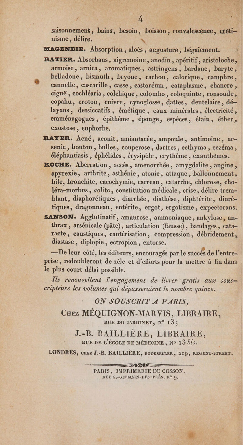 P* LA ‘se TA TENTE saisonnement, bains, besoin, boisson, convalescence, creti= nisme, délire. x ne MAGENDIE. Absorption , aloès , argusture, bégaiement. ; RATIER. Absorbans, aigremoine , anodin , apéritif , aristoloche, armoise , arnica, aromatiques, astringens, bardane, baryte, | belladone, bismuth, bryone, cachou, calorique, campbre, | cannelle, cascarille , casse, castoréum , cataplasme, chancre, | ciguë , cochléaria , colchique, colombo , coloquinte , consoude, | copahu, croton, cuivre, cynoglosse, dattes, dentelaire, dé- | layans, dessiccatifs, émétique, eaux minérales , électricité, emménagogues , épithème , éponge, espèces, étain, éther, exostose , euphorbe, BAYER. Acné, aconit, amiantacée, ampoule, antimoine, ar- senic , bouton , bulles, couperose, dartres, ecthyma , eczéma, éléphantiasis , éphélides , érysipèle , erythème , exanthêmes. ROCHE. Aberration , accès, amenorrhée, amygdalite , angine, apyrexie, arthrite, asthénie, atonie, attaque , ballonnement, bile, bronchite, cacochymie, carreau, catarrhe, chlorose, cho- léra-morbus , colite, constitution médicale , crise, délire trem- | blant, diaphorétiques , diarrhée, diathèse, diphtérite, diuré- tiques, dragonneau, entérite, ergot, ergotisme, expectorans. SANSON. Agglutinatif, amaurose, ammoniaque , ankylose, an- thrax, arsénicale (pâte), articulation (fausse) , bandages , cata- racte, caustiques, cautérisation, compression, débridement , diastase , diplopie , ectropion , entorse. —De leur côté, les éditeurs, encouragés par le succés de l’entre- prise , redoubleront de zèle et d’efforts pour la meitre à fin dans le plus court délai possible. Tis renouvellent l'engagement de livrer gratis aux sous cripteurs les volumes qui dépasseraient le nombre quinze. ON SOUSCRIT A PARIS, CHEez MÉQUIGNON-MAR VIS, LIBRAIRE, RUE DU JARDINET, N° 13; J.-B. BAILLIERE, LIBRAIRE, RUE DE L'ÉCOLE DE MÉDECINE, N° 13 Vis. LONDRES, cuez J.-B. BAILLIÈRE, B00KSkLLER, 219, REGENT-STREET, PARIS, IMPRIMERIE DE COSSON,