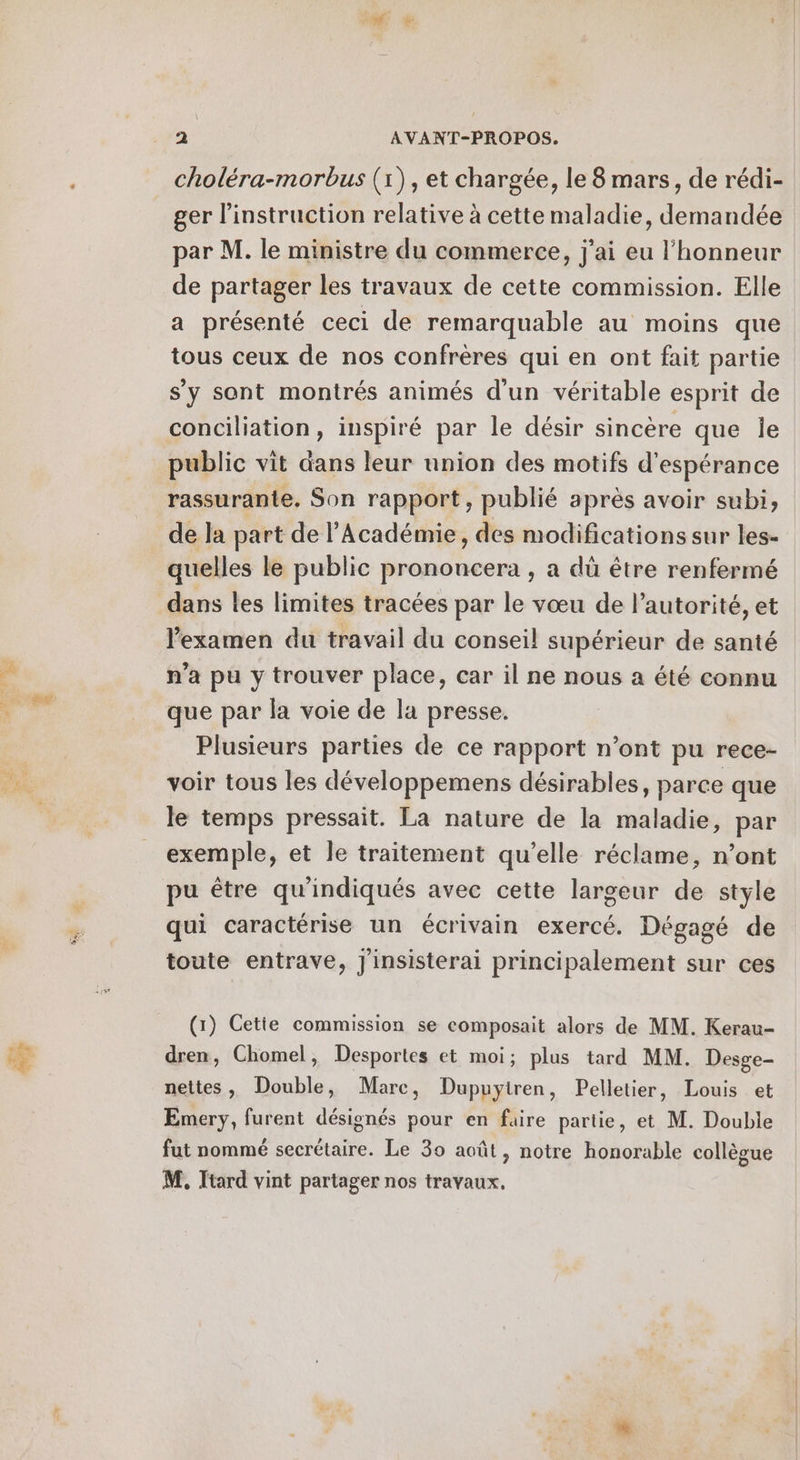 choléra-morbus (1), et chargée, le 8 mars, de rédi- ger l'instruction relative à cette maladie, demandée par M. le ministre du commerce, j'ai eu l'honneur de partager les travaux de cette commission. Elle a présenté ceci de remarquable au moins que tous ceux de nos confrères qui en ont fait partie s'y sont montrés animés d'un véritable esprit de conciliation, inspiré par le désir sincère que le public vit dans leur union des motifs d'espérance rassurante. Son rapport, publié après avoir subi, de la part de l’Académie, des modifications sur les- quelles le public prononcera , a dû être renfermé l'examen du travail du conseil supérieur de santé n’a pu y trouver place, car il ne nous a été connu que par la voie de la presse. Plusieurs parties de ce rapport n’ont pu rece- voir tous les développemens désirables, parce que le temps pressait. La nature de la maladie, par exemple, et le traitement qu’elle réclame, n’ont pu être qu'indiqués avec cette largeur de style qui caractérise un écrivain exercé. Dégagé de toute entrave, J'insisterai principalement sur ces (1) Cetie commission se composait alors de MM. Kerau- dren, Chomel, Desportes et moi; plus tard MM. Desge- nettes, Double, Marc, Dupuyiren, Pelletier, Louis et Emery, furent désignés pour en faire partie, et M. Double fut nommé secrétaire. Le 30 août, notre honorable collèoue M, Itard vint partager nos travaux.