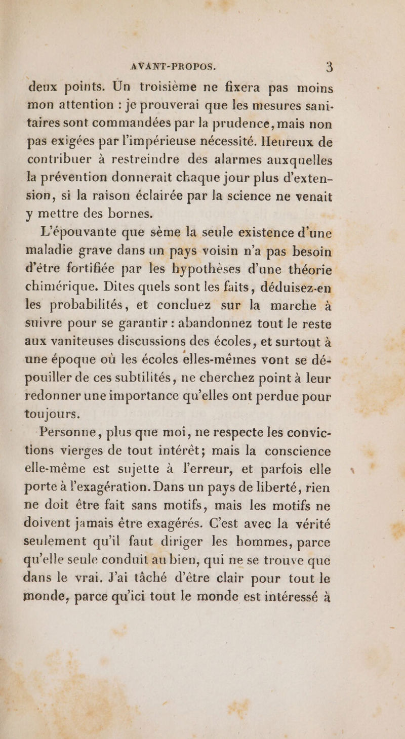 deux points. Un troisième ne fixera pas moins mon attention : Je prouverai que les mesures sani- taires sont commandées par la prudence, mais non pas exigées par l’impérieuse nécessité. Heureux de contribuer à restreindre des alarmes auxquelles la prévention donnerait chaque jour plus d’exten- sion, si la raison éclairée par la science ne venait y mettre des bornes. L'épouvante que sème la seule existence d’une maladie grave dans un pays voisin n’a pas besoin d'être fortifiée par les hypothèses d’une théorie chimérique. Dites quels sont les faits, déduisez-en les probabilités, et concluez sur la marche à suivre pour se garantir : abandonnez tout le reste aux vaniteuses discussions des écoles, et surtout à une époque où les écoles elles-mêmes vont se dé: pouiller de ces subtilités, ne cherchez point à leur redonner une importance qu'elles ont perdue pour toujours. | Personne, plus que moi, ne respecte les convic- tions vierges de tout intérêt; mais la conscience elle-même est sujette à l'erreur, et parfois elle porte à l'exagération. Dans un pays de liberté, rien ne doit être fait sans motifs, mais les motifs ne doivent jamais être exagérés. C’est avec la vérité seulement qu'il faut diriger les hommes, parce qu'elle seule conduit au bien, qui ne se trouve que dans le vrai. J'ai tâché d’être clair pour tout le monde, parce qu'ici tout le monde est intéressé à
