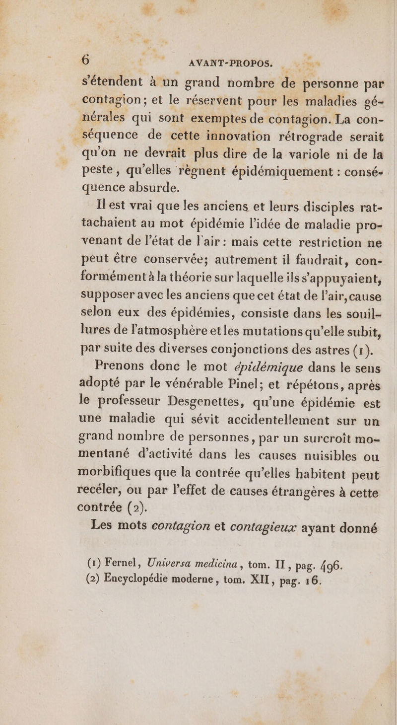 s'étendent à un grand nombre de personne par contagion; et le réservent pour les maladies gé- nérales qui sont exemptes de contagion. La con- séquence de cette innovation rétrograde serait qu'on ne devrait plus dire de la variole ni de la peste, qu'elles règnent épidémiquement : consé+ quence absurde. Il est vrai que les anciens et leurs disciples rat- tachaient au mot épidémie l’idée de maladie pro- venant de l’état de l'air: mais cette restriction ne peut être conservée; autrement il fandrait, con- formément à la théorie sur laquelle ils s’appuyaient, supposer avec les anciens que cet état de l’air,cause selon eux des épidémies, consiste dans les souil- lures de l'atmosphère etles mutations qu’elle subit, par suite des diverses conjonctions des astres (r). Prenons donc le mot épidémique dans le sens adopté par le vénérable Pinel; et répétons, après le professeur Desgenettes, qu’une épidémie est une maladie qui sévit accidentellement sur un grand nombre de personnes, par un surcroît mo- mentané d'activité dans les causes nuisibles ou morbifiques que la contrée qu’elles habitent peut recéler, où par l'effet de causes étrangères à cette contrée (2). Les mots contagion et contagieux ayant donné (1) Fernel, Universa medicina , tom. IT, pag. 496. (2) Encyclopédie moderne , tom. XII, pag. 16.