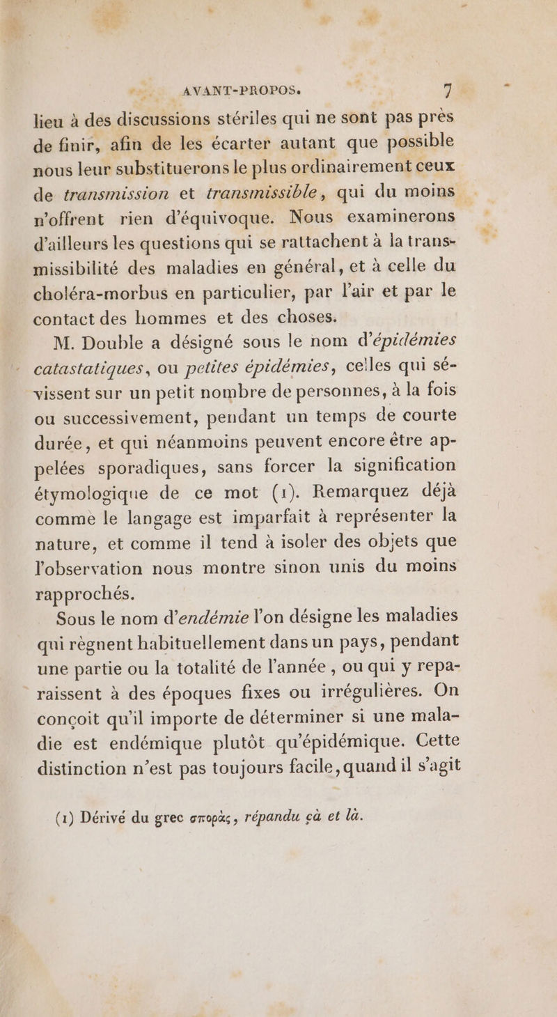 lieu à des discussions stériles qui ne sont pas prés de finir, afin de les écarter autant que possible nous leur substituerons le plus ordinairement ceux n'offrent rien d’équivoque. Nous examinerons d’ailleurs les questions qui se rattachent à la trans- missibilité des maladies en général, et à celle du choléra-morbus en particulier, par l'air et par le contact des hommes et des choses. M. Double a désigné sous le nom d’épidémies catastatiques, ou petites épidémies, celles qui sé- vissent sur un petit nombre de personnes, à la fois ou successivement, pendant un temps de courte durée, et qui néanmoins peuvent encore être ap- pelées sporadiques, sans forcer la signification étymologique de ce mot (1). Remarquez déjà comme le langage est imparfait à représenter la nature, et comme il tend à isoler des objets que l'observation nous montre sinon unis du moins rapprochés. Sous le nom d’endémie l'on désigne les maladies qui règnent habituellement dans un pays, pendant une partie ou la totalité de l'année , ou qui y repa- raissent à des époques fixes ou irrégulières. On conçoit qu’il importe de déterminer si une mala- die est endémique plutôt qu'épidémique. Cette distinction n’est pas toujours facile, quand il s'agit