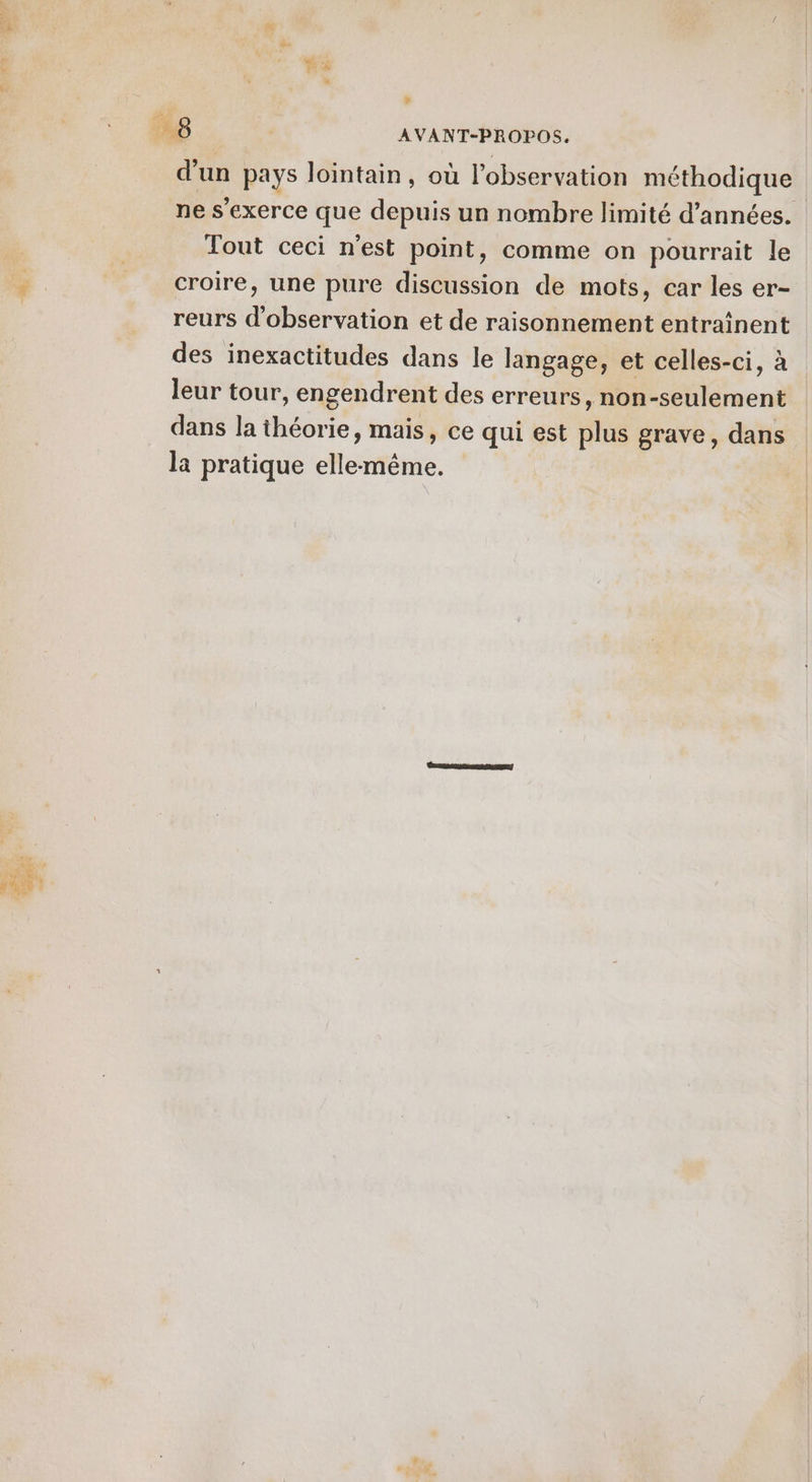 ” » 7 | AVANT-PROPOS. d’un pays lointain, où l'observation méthodique ne s'exerce que depuis un nombre limité d'années. Tout ceci n'est point, comme on pourrait le croire, une pure discussion de mots, car les er- reurs d'observation et de raisonnement entraînent des inexactitudes dans le langage, et celles-ci, à leur tour, engendrent des erreurs, non-seulement dans la théorie, mais, ce qui est plus grave, dans la pratique elle-même.
