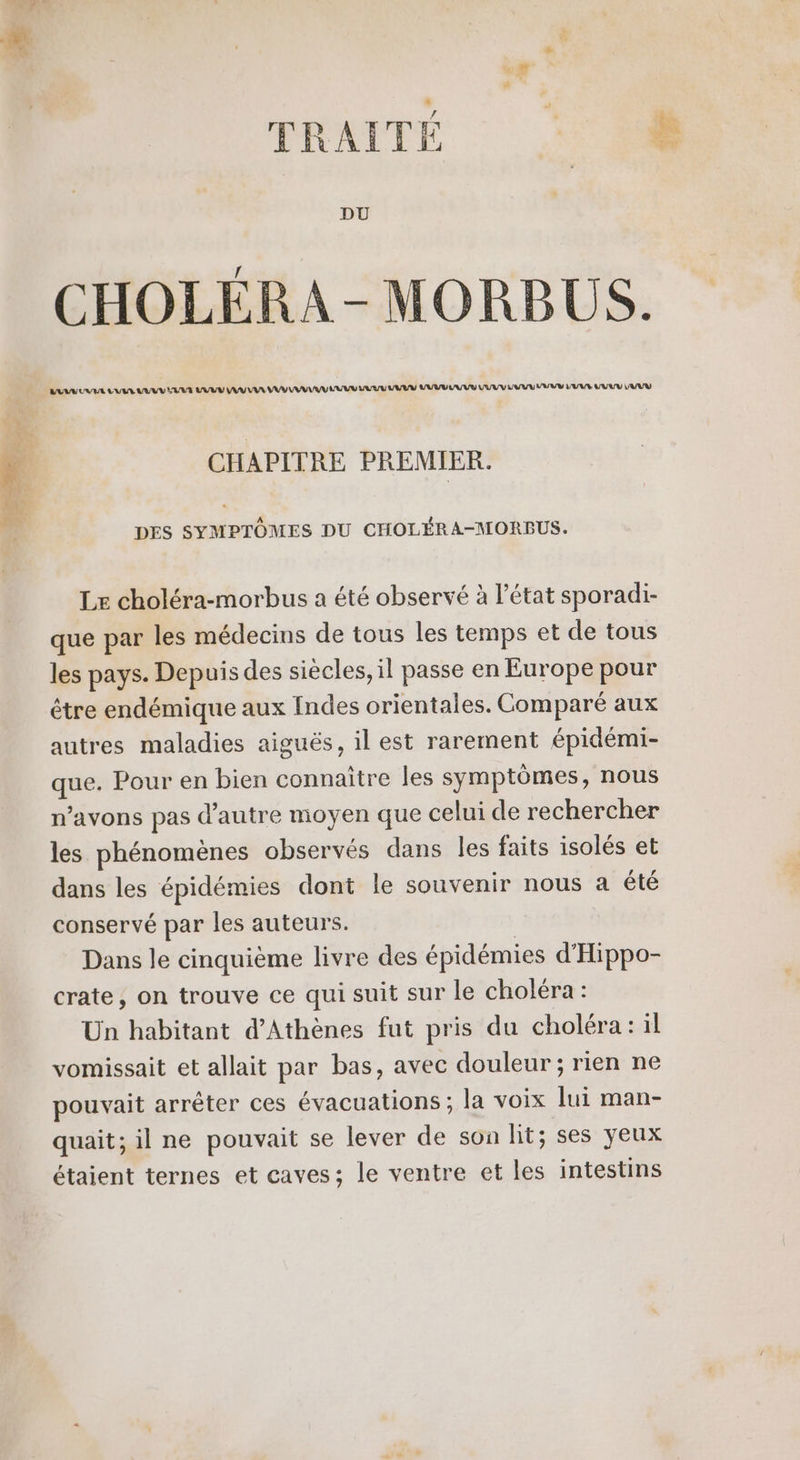 DU CHOLÉRA-MORBUS. LULU UE LB VUVU ELU VUVV AV UE UV VA LRU LRU VAR UV EU VUVV UV UV LANE VUVV L'UVU CHAPITRE PREMIER. DES SYMPTÔMES DU CHOLÉRA-MORBPUS. Le choléra-morbus a été observé à l’état sporadi- que par les médecins de tous les temps et de tous les pays. Depuis des siècles, il passe en Europe pour être endémique aux Indes orientales. Comparé aux autres maladies aiguës, il est rarement épidémi- oi Pour en bien connaître les symptômes, nous n'avons pas d'autre moyen que celui de rechercher les phénomènes observés dans les faits isolés et dans les épidémies dont le souvenir nous a été conservé par les auteurs. Dans le cinquième livre des épidémies d'Hippo- crate, on trouve ce qui suit sur le choléra: Un habitant d'Athènes fut pris du choléra: il vomissait et allait par bas, avec douleur; rien ne pouvait arrêter ces évacuations ; la voix lui man- quait; il ne pouvait se lever de son lit; ses yeux étaient ternes et caves; le ventre et les intestins ETS Nas