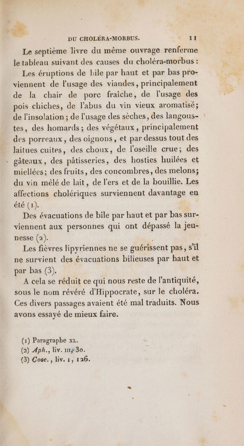 Le septième livre du même ouvrage renferme le tableau suivant des causes du choléra-morbus : Les éruptions de bile par haut et par bas pro- viennent de l'usage des viandes, principalement de la chair de porc fraiche, de l'usage des pois chiches, de l'abus du vin vieux aromatisé; de l’insolation ; de l'usage des sèches, des langous- tes, des homards ; des végétaux, principalement des porreaux, des oignons, et par dessus tout des laitues cuites, des choux, de l’oseille crue; des gâteaux, des pâtisseries, des hosties huilées et miellées; des fruits, des concombres, des melons; du vin mélé de lait, de l’ers et de la bouillie. Les affections cholériques surviennent davantage en été (1). Des évacuations de bile par haut et par bas sur- viennent aux personnes qui ont dépassé la jeu- nesse (2). Les fièvres lipyriennes ne se guérissent pas, S'il ne survient des évacuations bilieuses par haut et par bas (3). A cela se réduit ce qui nous reste de l'antiquité, sous le nom révéré d'Hippocrate, sur le choléra. Ces divers passages avaient été mal traduits. Nous avons essayé de mieux faire. (1) Paragraphe xL. (2) Aph., Liv. 1m; 30. (3) Coac. , liv. 1, 126.