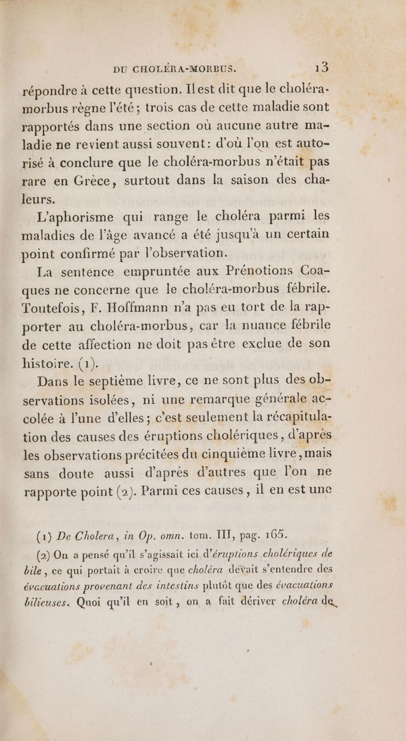 répondre à cette question. Ilest dit que le choléra- morbus règne l'été; trois cas de cette maladie sont rapportés dans une section où aucune autre ma- ladie ne revient aussi souvent: d'ou l'on est auto- risé à conclure que le choléra-morbus n'était pas rare en Grèce, surtout dans la saison des cha- leurs. | L’aphorisme qui range le choléra parmi les maladies de l’âge avancé a été jusqu'à un certain point confirmé par l'observation. La senténce empruntée aux Prénotions Coa- ques ne concerne que le choléra-morbus fébrile. Toutefois, F. Hoffmann n’a pas eu tort de la rap- porter au choléra-morbus, car la nuance fébrile de cette affection ne doit pas étre exclue de son histoire. (1). Dans le septième livre, ce ne sont plus des ob- servations isolées, ni une remarque générale ac- colée à l’une d’elles ; c’est seulement la récapitula- tion des causes des éruptions cholériques, d’après les observations précitées du cinquième livre ,mais sans doute aussi d’après d’autres que l'on ne rapporte point (2). Parmi ces causes, il en est une (15 De Cholera, in Op. omn. tom. IT, pag. 165. (2) On a pensé qu’il s’agissait ici d’éruptions cholériques de bile , ce qui portait à croire que choléra devait s’entendre des épacuations provenant des intestins plutôt que des évacuatons bilieuses. Quoi qu'il en soit, on a fait dériver choléra de,