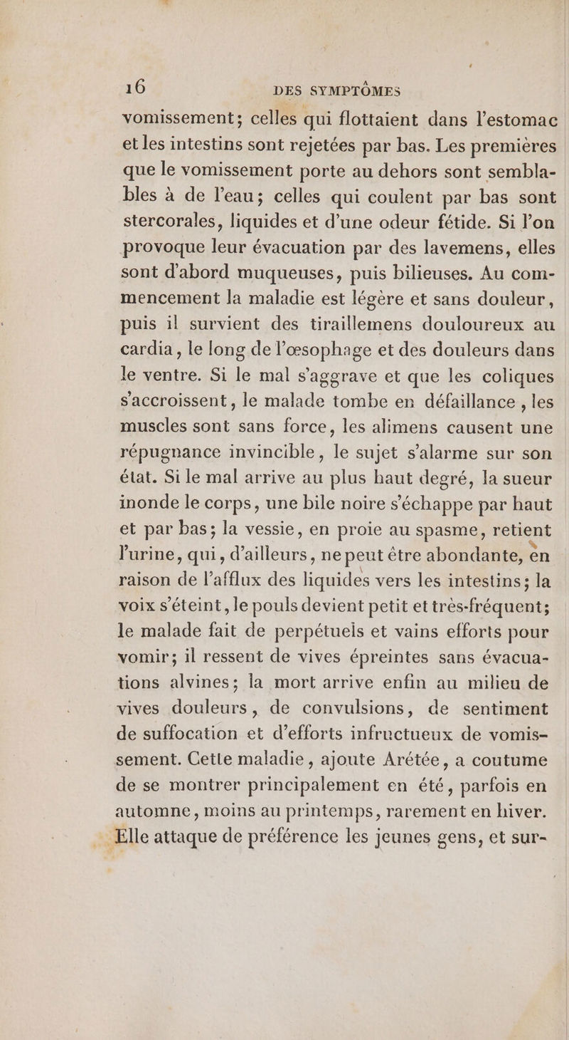 vomissement; celles qui flottaient dans l'estomac et les intestins sont rejetées par bas. Les premières que le vomissement porte au dehors sont sembla- bles à de l’eau; celles qui coulent par bas sont stercorales, liquides et d’une odeur fétide. Si l’on provoque leur évacuation par des lavemens, elles sont d'abord muqueuses, puis bilieuses. Au com- mencement la maladie est légère et sans douleur, puis il survient des tiraillemens douloureux au cardia , le long de l’œsophage et des douleurs dans le ventre. Si le mal s'aggrave et que les coliques s'accroissent, le malade tombe en défaillance , les muscles sont sans force, les alimens causent une répugnance invincible, le sujet s’alarme sur son état. Si le mal arrive au plus haut degré, la sueur inonde le corps, une bile noire s'échappe par haut et par bas; la vessie, en proie au spasme, retient l'urine, qui, d’ ailes. ne peut être abondante, en raison de l’afflux des ei vers les intestins; la voix s'éteint, le pouls devient petit et Re) le malade fait de perpétuels et vains efforts pour vomir; il ressent de vives épreintes sans évacua- tions alvines; la mort arrive enfin au milieu de vives douleurs, de convulsions, de sentiment de suffocation et d'efforts infructueux de vomis- sement. Cetle maladie, ajoute Arétée, a coutume de se montrer principalement en été, parfois en automne, moins au printemps, rarement en hiver. . Elle attaque de préférence les jeunes gens, et sur-