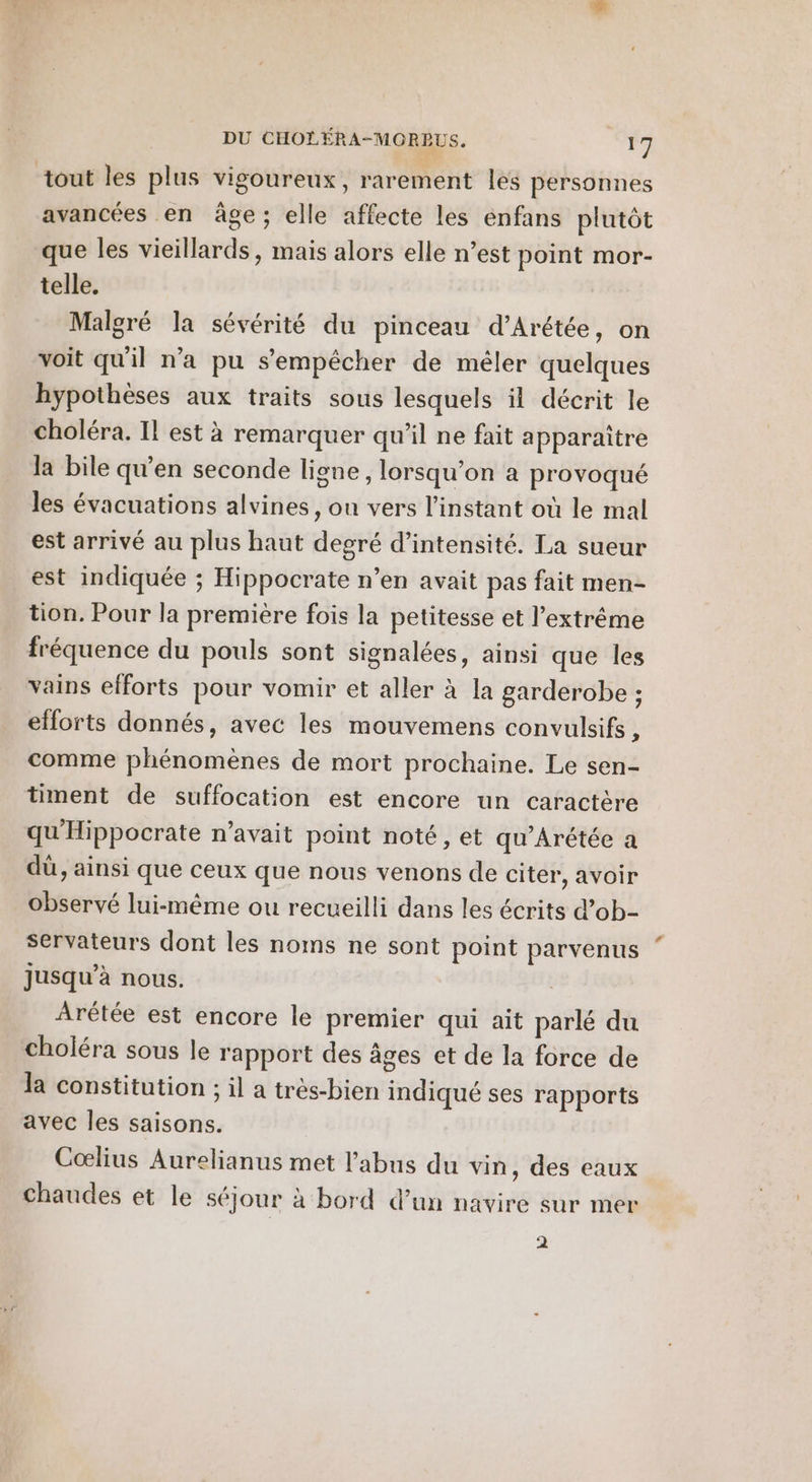 tout les plus vigoureux, rarement les personnes avancées en âge; elle affecte les enfans plutôt que les vieillards, mais alors elle n’est point mor- telle. Malgré la sévérité du pinceau d’Arétée, on voit qu'il n’a pu s'empêcher de mêler quelques hypothèses aux traits sous lesquels il décrit le choléra. Il est à remarquer qu'il ne fait apparaître la bile qu’en seconde ligne , lorsqu'on à provoqué les évacuations alvines, on vers l'instant où le mal est arrivé au plus haut degré d'intensité. La sueur est indiquée ; Hippocrate n’en avait pas fait men- tion. Pour la première fois la petitesse et l'extrême fréquence du pouls sont signalées, ainsi que les vains efforts pour vomir et aller à la garderobe ; efforts donnés, avec les mouvemens convulsifs , comme phénomènes de mort prochaine. Le sen- timent de suffocation est encore un caractère qu'Hippocrate n’avait point noté, et qu’Arétée a dù, ainsi que ceux que nous venons de citer, avoir observé lui-même ou recueilli dans les écrits d’ob- servateurs dont les noms ne sont point parvenus jusqu’à nous. Arétée est encore le premier qui ait parlé du choléra sous le rapport des âges et de la force de Ja constitution ; il a très-bien indiqué ses rapports avec les saisons. Coœlius Aurelianus met l'abus du vin, des eaux chaudes et le séjour à bord d’un navire sur mer 2