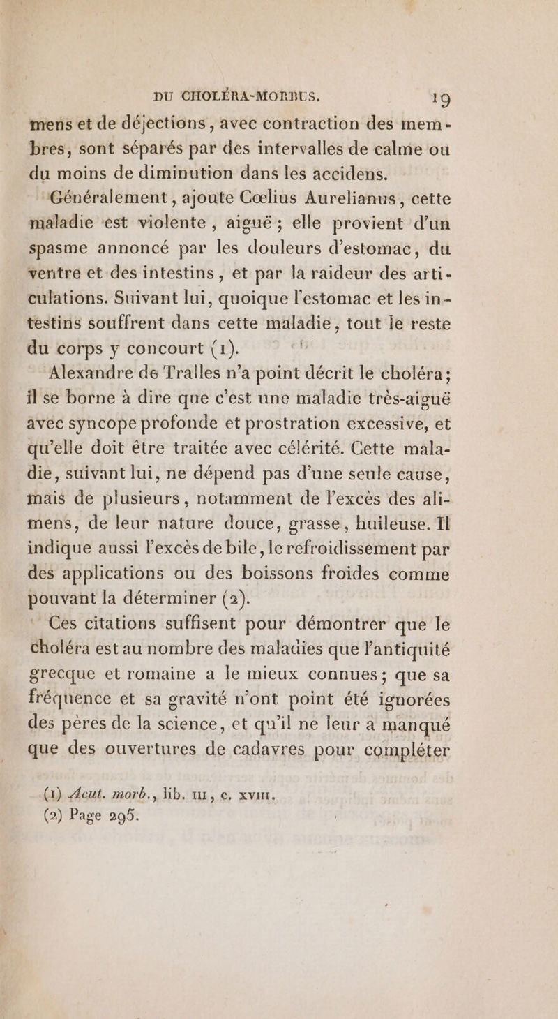 mens et de déjections , avec contraction des mem- bres, sont séparés par des intervalles de calme ou du moins de diminution dans les accidens. Généralement , ajoute Coœlius Aurelianus, cette maladie est violente , aiguë; elle provient d’un spasme annoncé par les douleurs d'estomac, du ventre et des intestins , et par la raideur des arti- culations. Suivant lui , quoique l'estomac et les in- testins souffrent dE cette maladie, tout le reste du corps y concourt (1). Alexandre de Tralles n’a point décrit le choléra ; il se borne à dire que c’est une maladie très-aisuë avec syncope profonde et prostration excessive, et qu’elle doit être traitée avec célérité. Cette mala- die, suivant lui, ne dépend pas d’une seule cause, mais de plusieurs, notamment de l'excès des ali- mens, de leur nature douce, grasse, huileuse. TL indique aussi lexces de bile, le refroidissement par des applications ou des boissons froides comme pouvant la déterminer (2). Ces citations suffisent pour démontrer que le choléra est au nombre des malauies que l'antiquité grecque et romaine a le mieux connues ; que sa fréquence et sa gravité n’ont point été ignorées des pères de la science, et qu’il ne leur a manqué que des ouvertures de cadayres pour compléter (x) Aeut. morb., lib. 1, €. xvur. (2) Page 295.