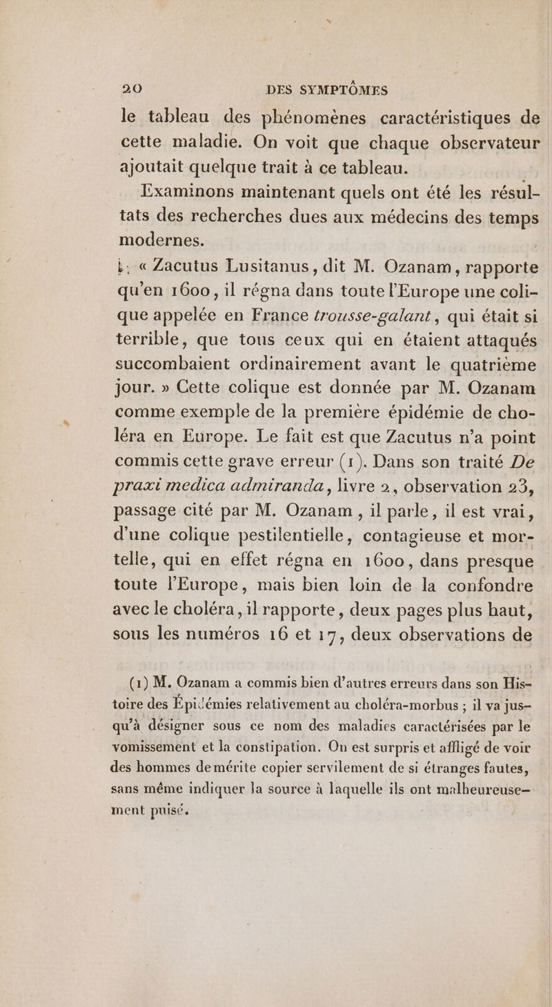 le tableau des phénomènes caractéristiques de cette maladie. On voit que chaque observateur ajoutait quelque trait à ce tableau. | Examinons maintenant quels ont été les résul- tats des recherches dues aux médecins des temps modernes. :. « Zacutus Lusitanus, dit M. Ozanam, rapporte qu'en 1600, il régna dans toute l'Europe une coli- que appelée en France trousse-galant, qui était si terrible, que tous ceux qui en étaient attaqués succombaient ordinairement avant le quatrième jour. » Cette colique est donnée par M. Ozanam comme exemple de la première épidémie de cho- léra en Europe. Le fait est que Zacutus n’a point commis cette grave erreur (1). Dans son traité De praxi medica admiranda, livre 2, observation 23, passage cité par M. Ozanam , il parle, il est vrai, d'une colique pestilentielle, contagieuse et mor- telle, qui en effet régna en 1600, dans presque toute l’Europe, mais bien loin de la confondre avec le choléra, il rapporte, deux pages plus haut, sous les numéros 16 et 17, deux observations de (1) M. Ozanam a commis bien d’autres erreurs dans son His- toire des Épicémies relativement au choléra-morbus ; il va jus- qu'à désigner sous ce nom des maladies caractérisées par le vomissément et la constipation. On est surpris et affligé de voir des hommes de mérite copier servilement de si étranges fautes, sans même indiquer la source à laquelle ils ont malheureuse- ment puisé.