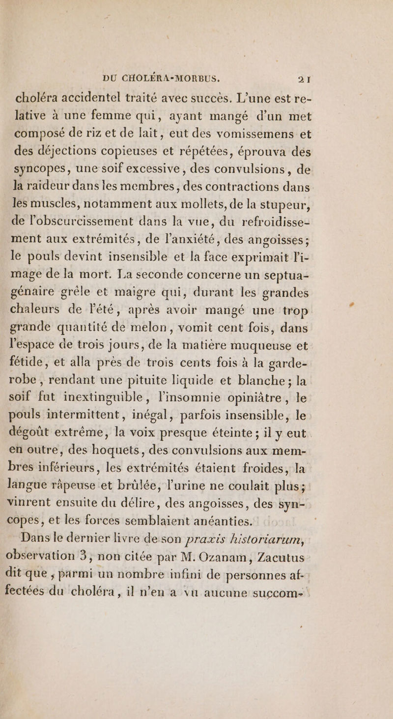 choléra accidentel traité avec succès. L'une est re- lative à une femme qui, ayant mangé d’un met composé de riz et de lait, eut des vomissemens et des déjections copieuses et répétées, éprouva dés syncopes, une soif excessive, des convulsions, de la raideur dans les membres, des contractions dans les muscles, notamment aux mollets, de la stupeur, de l’obscurcissement dans la vue, du refroidisse- ment aux extrémités, de l'anxiété, des angoisses; le pouls devint insensible et la face exprimait l'i- mage de la mort. La seconde concerne un septua- génaire grêle et maigre qui, durant les grandes chaleurs de lété, après avoir mangé une trop grande quantité de melon, vomit cent fois, dans l'espace de trois jours, de la matière muqueuse et fétide, et alla près de trois cents fois à la garde- robe , rendant une pituite liquide et blanche; la soif fut inextinguible, l'insomnie opiniâtre, le pouls intermittent, inégal, parfois insensible, le dégoût extrême, la voix presque éteinte ; il y eut. en outre, des hoquets, des convulsions aux mem- bres inférieurs, les extrémités étaient froides, la langue râpeuse et brülée, l'urine ne coulait plus ; vinrent ensuite du délire, des angoisses, des syn- copes, et les forces semblaient anéanties. Dans le dernier livre deson praxis historiarum, observation 3, non citée par M. Ozanam, Zacutus dit que ; parmi un nombre infini de personnes af- fectées du choléra, il n’en a vu aucune succom-