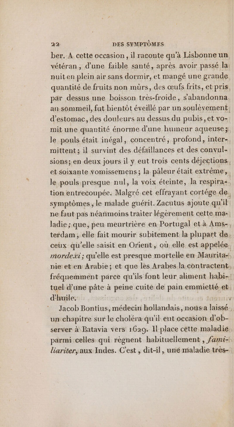 ber. A cette occasion , il raconte qu’à Lisbonne un vétéran, d'une faible santé, après avoir passé la: nuit en plein air sans dormir, et mangé une grande quantité de fruits non murs, des œufs frits, et pris. par dessus une boisson très-froide, s’abandonna au sommeil, fut bientôt éveillé par un soulèvement, d'estomac, des douleurs au dessus du pubis,et vo- mit une quantité énorme d'une humeur aqueuse ; le pouls était inégal, concentré, profond, inter- mittent ; il survint des défaillances et des convul- sions; en deux jours il y eut trois cents déjections, et soixante vomissemens ; la. pâleur était extrême, le pouls presque nul, la voix éteinte, Ja respiras. tion entrecoupée. Malgré cet effrayant cortége de. symptômes, le malade guérit. Zacutus ajoute qu il ne faut pas néanmoins traiter légeremetit cette ma- ladie ; que, peu meurtrière en Portugal et à. Ams-, terdam , elle fait mourir subitement la plupart de. ceux qu’elle saisit en Orient, où elle est appelée. mordexi ; qu’elle est presque mortelle en Maurita-!, nie eten Arabie; et que les Arabes la-contractent. fréquemment parce qu'ils font leur aliment habi-. tuel d’une pâte à peine cuite de pain emmietté.et;, d'huile, | dass EV Jacob Bontius, médecin hollandais, nousa nés un chapitre sur le choléra qu'il eut occasion d’ ob- server à Batavia vers 1629. Il place cette maladie. parmi celles qui règnent habituellement , fami- liariter, aux Indes. C’est , dit-il, uné maladie tres-