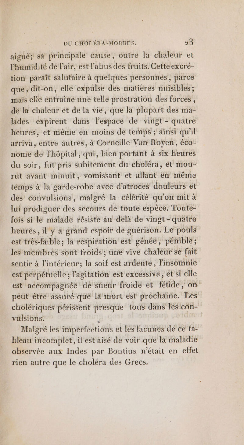 aiguë; sa principale cause, outre la chaleur et l'humidité dé l'air, est l'abus des fruits. Cette excré- tion paraît salutaire à quelques personnés , parce que ; dit-on, elle expulse des matières nuisibles; mais elle entraîne une telle prostration des forces , dé la chaleur et de la vie, que la plupart des ma- lades expirent dans l’espace de vingt - quatre heures, et même en moins de temps ; ainsi qu'il arriva, entre autres, à Corneille Van Royen, éco- nome de l'hôpital, qui, bien portant à six heures du soir, fut pris subitement du choléra, ét mou- rut avant minuit, vomissant et allant en même temps à la garde-robe avec d'atroces douleurs et des convulsions, malgré la célérité qu’on mit à lui prodiguer des secours de toute espèce. Tonte- fois si le malade résiste au delà de vingt-quatre heurés, il y a grand espoir de guérison. Le pouls est très-faible; la respiration est gênée, pénible; les membres sont froids ; une vive chaleur sè fait sentir à l'intérieur; la né est ardente, insémiie est perpétuelle ; l'agitation est excessive , et si elle est accompagnée de sueur froide et side on peut êtré assuré que lâ mort est prochaine. és cholériques périssent presque tous dans Tés con- vulsions. | Malgré les imperfec tions et Ié$ lacunes dé ce ta: bleau incomplet, il est aisé de voir que la maladie observée aux Indes par Bontius n’était en effet rien autre que le choléra des Grecs.