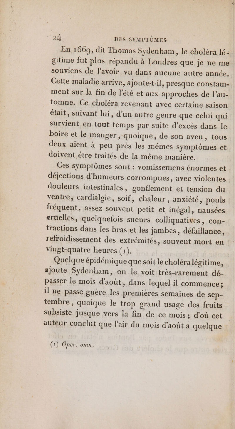 En 1669, dit Thomas Sydenham, le choléra lé- gitime fut plus répandu à Londres que je ne me souviens de lavoir vu dans aucune autre année. Cette maladie arrive, ajoute-t-il, presque constam- ment sur la fin de l'été et aux approches de l’au- tomne. Ce choléra revenant avec certaine saison était, suivant lui, d’un autre genre que celui qui survient en tout temps par suite d’excès dans le boire et le manger, quoique, de son aveu, tous deux aient à peu pres les mêmes symptômes et doivent être traités de la même manière. Ces symptômes sont : vomissemens énormes et déjections d’humeurs corrompues, avec violentes douleurs intestinales , gonflement et tension du ventre; cardialgie, soif, chaleur, anxiété, pouls fréquent, assez souvent petit et inégal, nausées eruelles, quelqueois sueurs coiliquatives, con- tractions dans les bras et les jambes, défaillance, vingt-quatre heures (1). Quelque épidémique que soit le choléra légitime, ajoute Sydenham, on le voit très-rarement dé- passer le mois d'août, dans lequel il commence ; il ne passe guére les premières semaines de sep- tembre, quoique le trop grand usage des fruits subsiste jusque vers la fin de ce mois; d'où cet auteur conclut que l’air du mois d’août a quelque QG) Oper. omn,