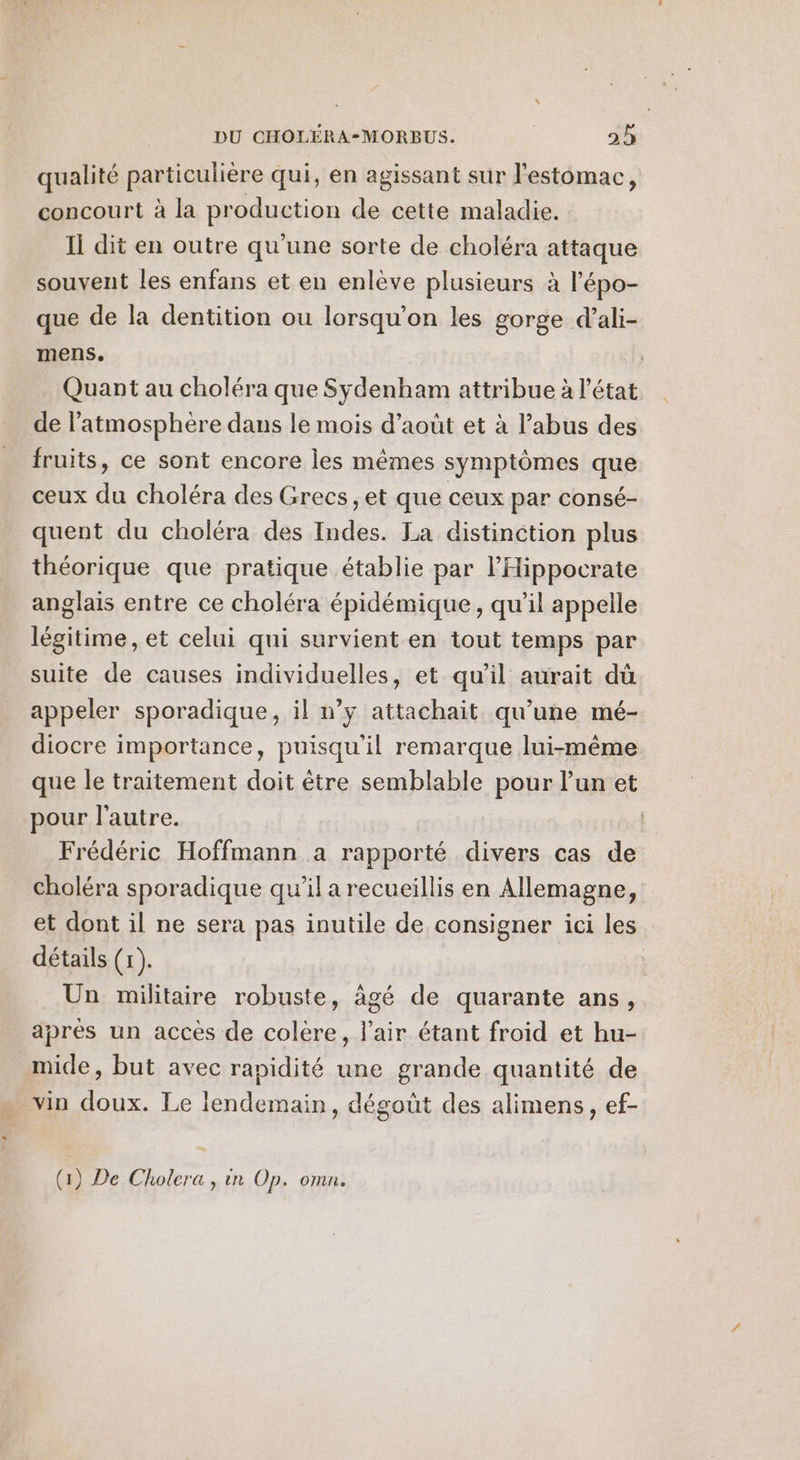 qualité particulière qui, en agissant sur l'estomac, concourt à la production de cette maladie. Il dit en outre qu'une sorte de choléra attaque souvent les enfans et en enlève plusieurs à l'épo- que de la dentition ou lorsqu'on les gorge d’ali- mens. Quant au choléra que Sydenham attribue à l'état de l'atmosphère dans le mois d'août et à l'abus des fruits, ce sont encore les mêmes symptômes que ceux du choléra des Grecs, et que ceux par consé- quent du choléra des Indes. La distinction plus théorique que pratique établie par lHippocrate anglais entre ce choléra épidémique, qu’il appelle légitime, et celui qui survient en tout temps par suite de causes individuelles, et qu'il aurait dû appeler sporadique, il n’y attachait qu’une mé- diocre importance, puisqu'il remarque lui-même que le traitement doit être semblable pour l’un et pour l'autre. Frédéric Hoffmann a rapporté divers cas de choléra sporadique qu’il a recueillis en Allemagne, et dont il ne sera pas inutile de consigner ici les détails (r). Un militaire robuste, âgé de quarante ans, aprés un accès de colère, l'air étant froid et hu- mide, but avec rapidité une grande quantité de vin doux. Le lendemain, dégoût des alimens, ef- (1) De Cholera , in Op. omn.