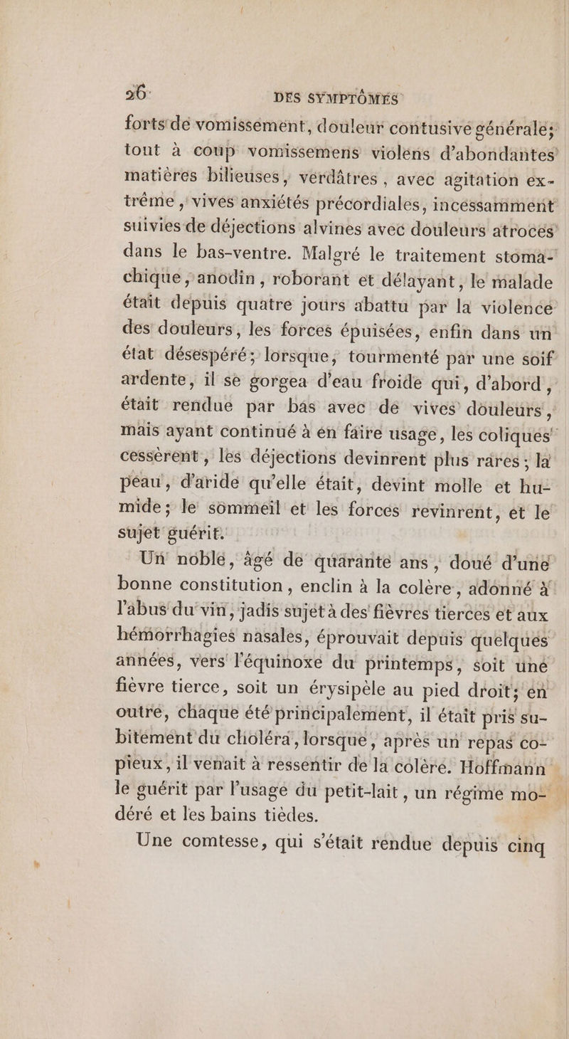 fortstde vomisséement, douleur contusive générales tont à coup vomissemens violéns d’abondantes matières bilieuses, verdâtres , avec agitation ex- trême , vives anxiétés précordiales, incéssamment suivies de déjections alvines avec douleurs atroces dans le bas-ventre. Malgré le traitement stoma- chique ; anodin, roborant et délayant, le malade était depuis quatre jours abattu par la violence des douleurs, les forces épuisées, enfin dans un état désespéré; lorsque, tourmenté par une soif ardente, il se gorgea d’eau froide qui, d'abord, était rendue par bâs avec de vives douleurs , mais ayant continué à én faire usage, les coliques' cessérent , les déjections devinrent plus rares ; la péau , d’aridé qu’elle était, devint molle et hu mide ; le sommeil et les forces revinrent , ét le sujet guérit. Un noble, âgé de quäranté ans , doué d’une bonne constitution , enclin à la colère, adonné x l'abus du’ vin, jadis sujet à des fièvres tierces et aux hémorrhagies nasales, éprouvait depuis quelques années, vers l'équinoxe du printemps, soit üné fièvre tierce, soit un érysipèle au pied droit; en outre, chaque été principalement, il était pris su- bitément du choléra, lorsque, après un repas Co- pieux, il venait à ressentir de la colèré. Hoffmann le guérit par l'usage du petit-lait, un régime mo- déré et les bains tièdes. Une comtesse, qui s'était rendue depuis cinq