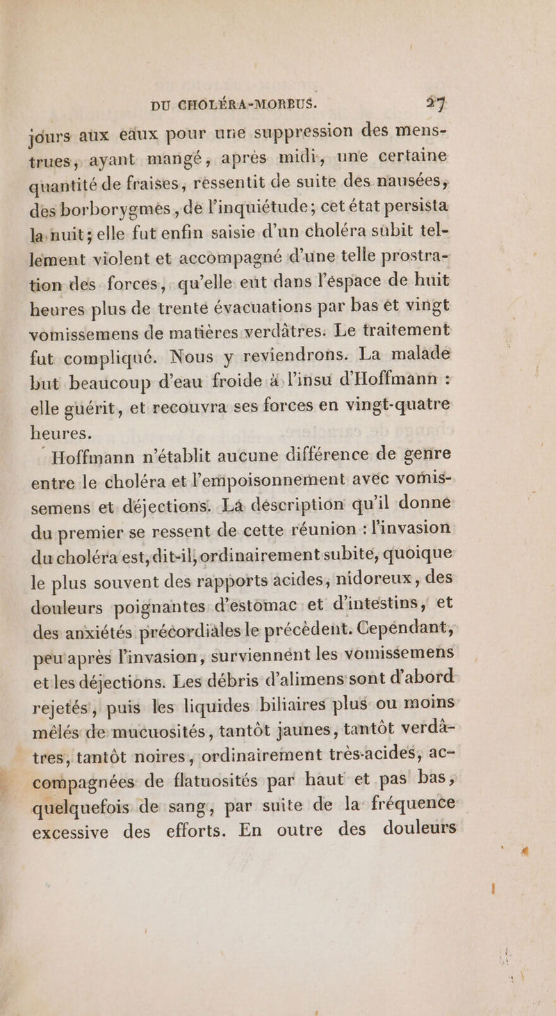 jours aux eaux pour urie suppression des mens- trues; ayant mangé, après midi, une certaine quantité de fraises, ressentit de suite des nausées, des borborygmes , de l'inquiétude; cet état persista la nuit; elle fut enfin saisie d’un choléra sûbit tel- lement violent et accompagné d’une telle prostra- tion des forces, qu’elle eut dans léspace de huit heures plus de trenté évacuations par bas êt vingt vomissemens de matières verdâtres: Le traitement fut compliqué. Nous y reviendrons. La malade but beaucoup d’eau froide à l'insu d'Hoffmann : elle guérit, et recouvra ses forces en vingt-quatre heures. : Hoffmann n’établit aucune différence de genre entre le choléra et l’emipoisonnement avec vorhis- semens et déjections. Là déscription qu’il donné du premier se ressent de cette réunion : l'invasion du choléra est,dit-iliordinairement subite, quoique le plus souvent des rapports acides, nidoreux, des douleurs poignantes: d'estomac et d'intestins, et des anxiétés précordiales le précèdent. Cepéndant, peu'après l'invasion, surviennént les vomissemens etles déjections. Les débris d’alimens sont d'abord rejetés, puis les liquides biliaires plus ou moins mélés de mucuosités, tantôt jaunes, tantôt verdà- tres, tantôt noires, ordinairement très-acides, ac- compagnées de flatuosités par haut et pas bas, quelquefois de sang, par suite de la fréquence excessive des efforts. En outre des douleurs