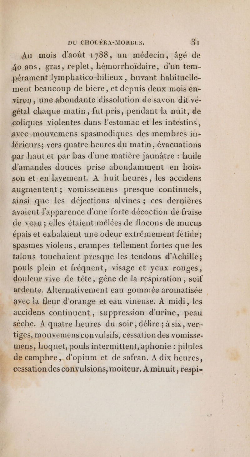 Dé te ol EG Au mois d'août 1788, un médecin, âgé de 4o ans, gras, replet, hémorrhoïdaire, d’un tem- pérament lympbatico-bilieux , buvant habituelle- ment beaucoup de bière, et depuis deux mois en- viron , une abondante dissolution de savon dit vé- gétal chaque matin, fut pris, pendant la nuit, de coliques violentes dans l’estomac et les intestins, férieurs; vers quatre heures du matin, évacuations d'amandes douces prise abondamment en bois- son et en lavement. À huit heures, les accidens augmentent ; vomissemens presque continuels, ainsi que les déjections alvines ; ces dernières avaient l'apparence d'une forte décoction de fraise de veau ; elles étaient mêlées de flocons de mucus épais et exhalaient une odeur extrèmement fétide; spasmes violens, crampes tellement fortes que les talons touchaient presque les tendons d'Achille; pouls plein et fréquent, visage et yeux rouges, douleur vive de tête, gène de la respiration, soif ardente. Alternativement eau gommée aromatisée avec la fleur d'orange et eau vineuse. À midi, les accidens continuent, suppression d'urine, peau sèche. À quatre heures du soir, délire ; à six, ver- tiges, mouvemens convulsifs, cessation des vomisse- mens, hoquet, pouls intermittent, aphonie : pilules de camphre, d’opium et de safran. A dix heures, cessation des convulsions, moiteur. À minuit, respi-