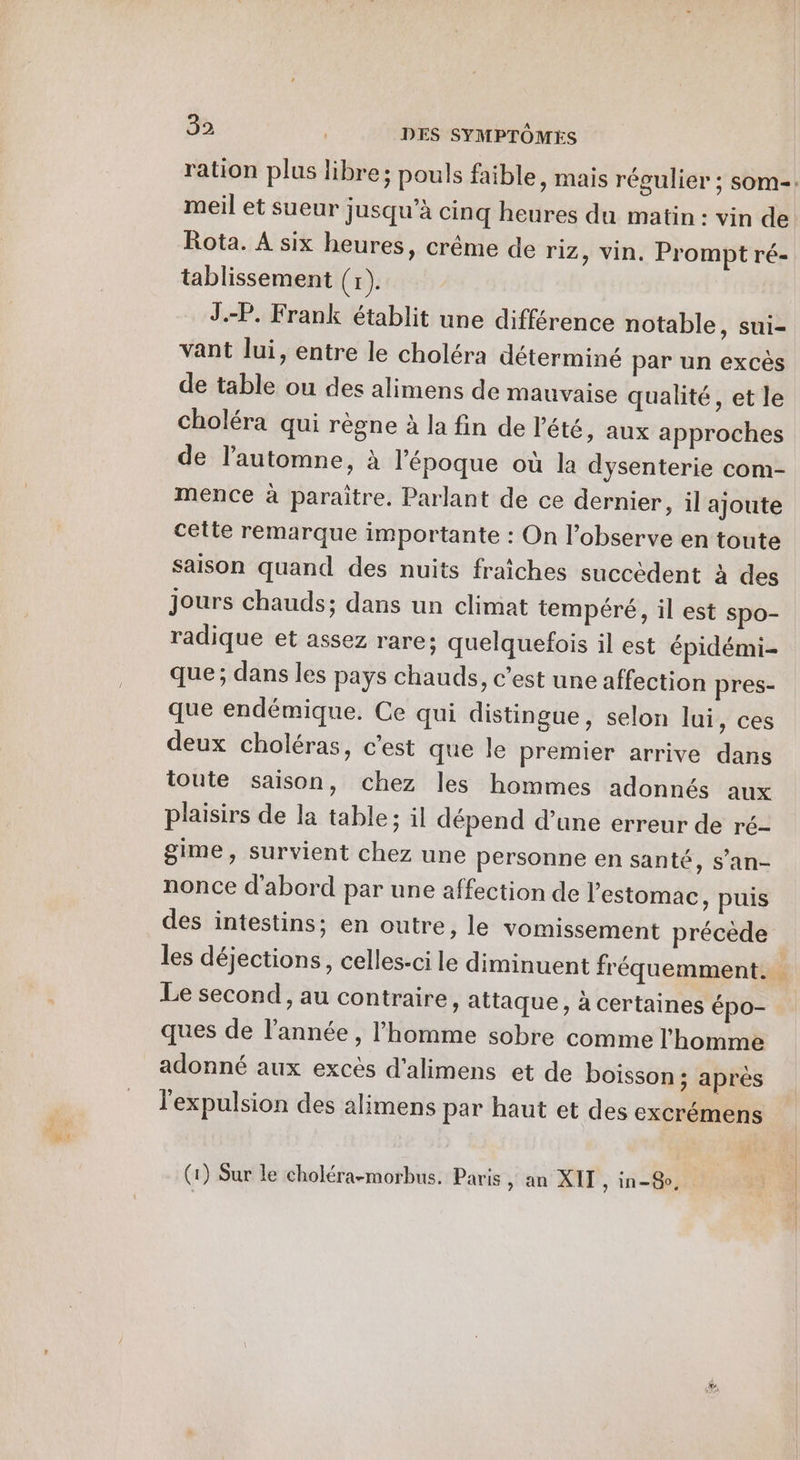 meil et sueur jusqu’à cinq heures du matin : vin de Rota. À six heures, crême de riz » Vin. Prompt ré- tablissement (x). J.-P. Frank établit une différence notable, sui- vant lui, entre le choléra déterminé par un excès de table ou des alimens de mauvaise qualité, et le choléra qui règne à la fin de l'été, aux approches de l'automne, à l'époque où la dysenterie com- mence à paraitre. Parlant de ce dernier, il ajoute cette remarque importante : On l’observe en toute Saison quand des nuits fraîches succèdent à des Jours chauds; dans un climat tempéré, il est spo- radique et assez rare; quelquefois il est épidémi- que; dans les pays chauds, c’est une affection pres- que endémique. Ce qui distingue, selon lui, ces deux choléras, c’est que le premier arrive dans toute saison, chez les hommes adonnés aux plaisirs de la table; il dépend d’une erreur de ré- gime, survient chez une personne en santé, s’an- nonce d'abord par une affection de l'estomac, puis des intestins; en outre, le vomissement précède Le second, au contraire , attaque, à certaines épo- ques de l’année , l’homme sobre comme l'homme adonné aux excès d'alimens et de boisson ; après l'expulsion des alimens par haut et des excrémens (1) Sur le choléra-morbus. Paris, an XII , in=@po, EE