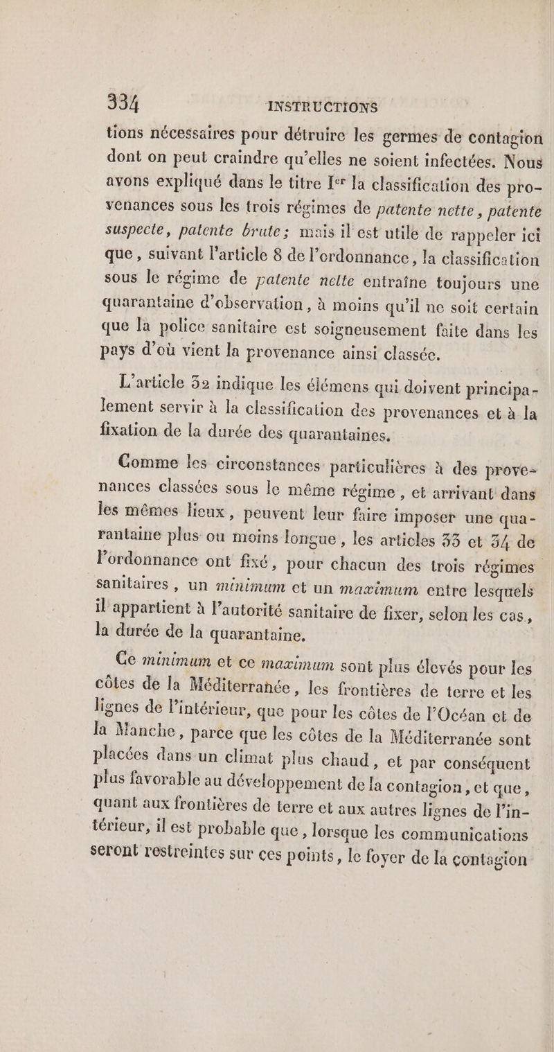 tions nécessaires pour détruire les germes de contagion dont on peut craindre qu’elles ne soient infectées. Nous avons expliqué dans le titre [er la classification des pro- venances sous les trois régimes de patente nette, patente suspecte, palente brute; mais il est utile de rappeler ici que , suivant l’article 8 de l'ordonnance, la classification sous Je régime de patente nelte entraîne toujours une quarantaine d'observation, À moins qu'il ne soit certain que la police sanitaire est soigneusement faite dans les pays d’où vient la provenance ainsi classée. L'article 32 indique les élémens qui doivent principa- lement servir à la classification des provenances et à la fixation de la durée des quarantaines, Comme les circonstances particulières à des prove- nances classées sous le même régime , et arrivant dans les mêmes lieux, peuvent leur faire imposer une qua- rantaine plas ou moins lonçue , les articles 33 et 34 de lordonnance ont fixé, pour chacun des trois régimes sanitaires , un minimum et un maximum entre lesquels il appartient à l’antorité sanitaire de fixer, selon les cas, la durée de la quarantaine, Ge minimum et ce maximum sont plus élevés pour les côtes de la Méditerranée, Les fr ntières de terre et les lignes de l’intérieur, que pour les côtes de l'Océan et de la Manche, parce que les côtes de la Méditerranée sont placées dans un climat plus chaud, et par conséquent plus favorable au développement de a contagion, et que, quant aux frontières de terre et aux autres lignes de l’in- térieur, il est probable que, lorsque les communications seront restreintes sur ces points, le foyer de la çontagion