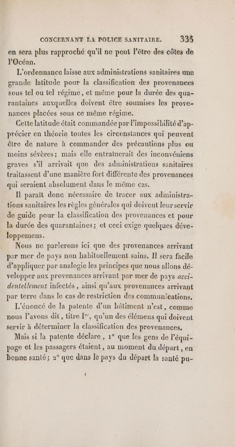 en sera plus rapproché qu’il ne peut l’être des côtes de l'Océan. L’ordonnance laisse aux administrations sanitaires une crande latitude pour la classification des provenances sous tel ou tel régime, et même pour la durée des qua- rantaincs auxquelles doivent être soumises les prove- nances placées sous ce même régime. Gette latitude était commandée par l'impossibilité d’ap- précier en théorie toutes les circonstances qui peuvent être de nature à commander des précautions plus ou moins sévères; mais eile entraînerait des inconvéniens graves s'il arrivait que des administrations sanitaires traitassent d’une manière fort différente des provenances qui seraient absolument dans le même cas. Il paraît donc nécessaire de tracer aux administra- tions sanitaires les règles générales qui doivent leur servir de guide pour la classification des provenances et pour la durée des quarantaines; et ceci exige quelques déve- loppemens. Nous ne parlerons ici que des provenances arrivant par mer de pays non habitueliement sains. Il sera facile d'appliquer par analogie les principes que nous allons dé- velopper aux provenances arrivant par mer de pays acci- dentellement infectés, ainsi qu'aux provenances arrivant par terre dans le cas de restriction des communications. L’énoncé de Ja patente d’un bâtiment n’est, comme nous l’avons dit, titre [*, qu’un des élémens qui doivent servir à déterminer la classification des provenances, Mais si la patente déclare , 1° que les gens de l’équi- page et les passagers étaient , au moment du départ , en bonne santé; 2° que dans le pays du départ la santé pu-