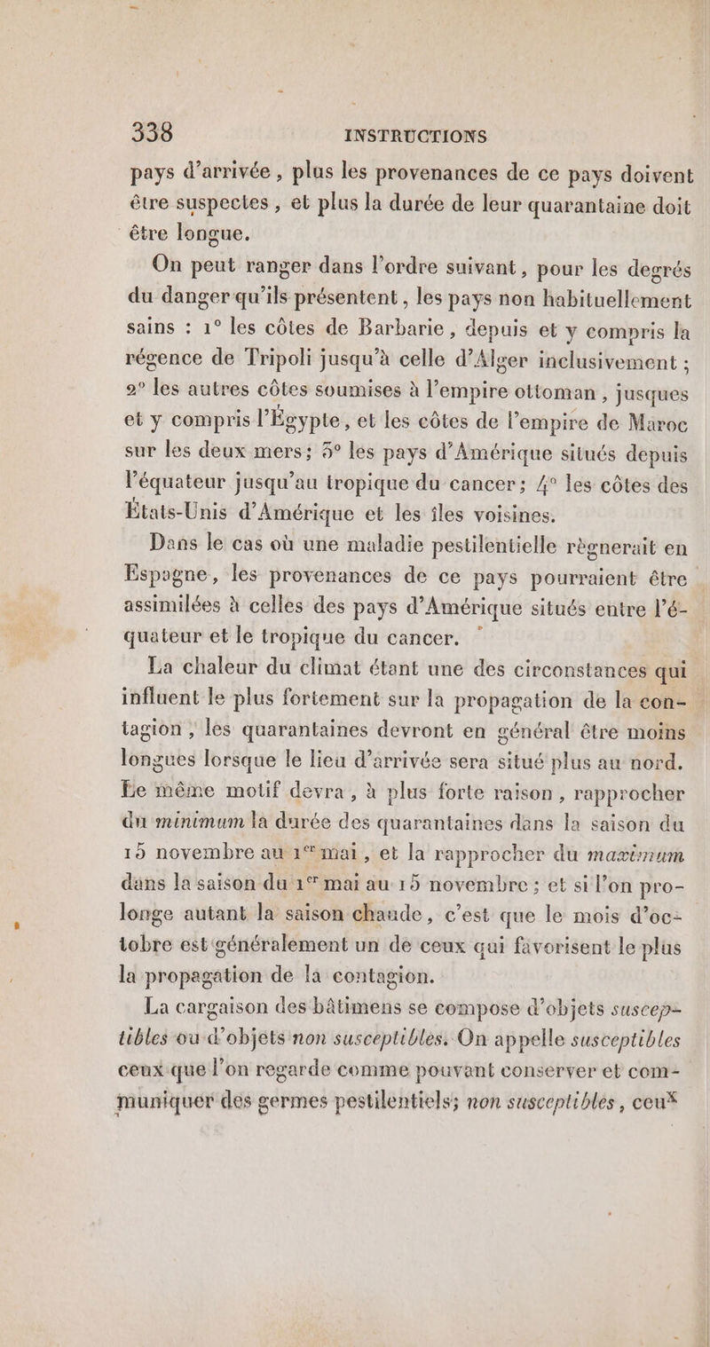 pays d'arrivée , plus les provenances de ce pays doivent être suspectes , et plus la durée de leur quarantaine doit être longue. On peut ranger dans l’ordre suivant, pour les degrés du danger qu’ils présentent , les pays non habituellement sains : 1° les côtes de Barbarie, depuis et y compris la régence de Tripoli jusqu’à celle d'Alger inclusivement ; 2° lee autres côtes soumises à l'empire ottoman , jusques et y compris l'Égypte, et les côtes de l’empire de Maroc sur les deux mers; 5° les pays d'Amérique situés depuis l'équateur jusqu’au tropique du cancer; 4° les côtes des États-Unis d'Amérique et les îles voisines. Dens le cas où une maladie pestilentielle règnerait en Espagne, les provenances de ce pays pourraient être assimilées à celles des pays d'Amérique situés entre l’é- quateur et le tropique du cancer. ” La chaleur du climat étant une des circonstances qui influent le plus fortement sur la propagation de la eon- tagion , les quarantaines devront en général être moins longues lorsque le lieu d'arrivée sera situé plus au nord. Le même motif devra, à plus forte raison, rapprocher du minimum la durée des quarantaines dans la saison du 19 novembre au 1° mai, et la rapprocher du mavtnum dans la saison du 1° mai au 15 o novembre; et si l’on pro- longe autant la saison chaude, c’est que le mois d’oc: tobre est généralement un de ceux qui favorisent le plus la propagation de la contagion. La cargaison des bâtimens se compose d'objets suscep- tibles ou d'objets non susceptibles. On appelle susceptibles ceux que l’on regarde comme pouvant conserver et com- muniquer des germes pestilentiels; non susceptibles, ceu*