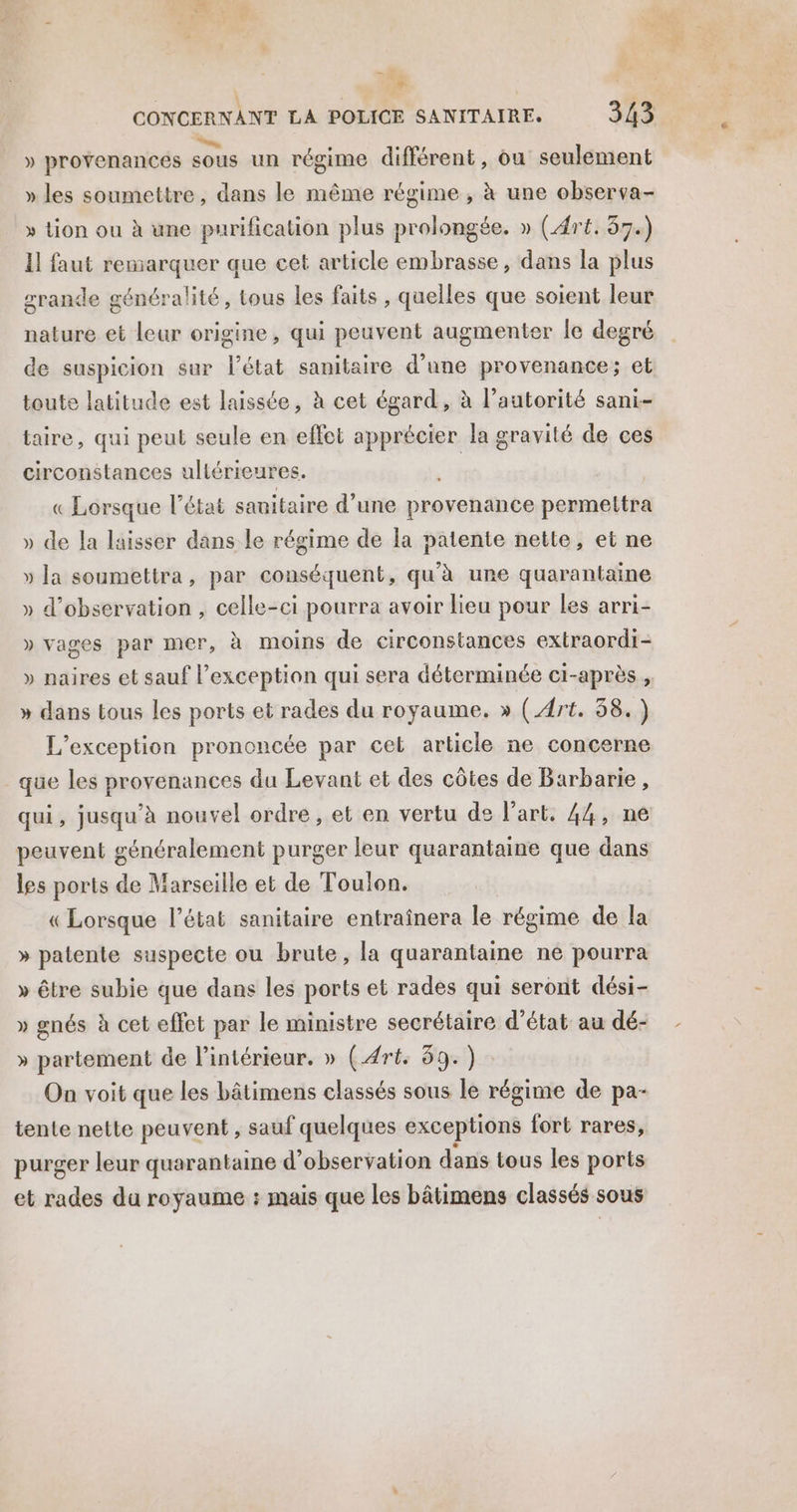 . <a à CONCERNANT LA POLICE SANITAIRE. 343 D. ° . ' » provenances sous un régime différent, ou seulement » les soumettre, dans le même régime , à une observa- » tion ou à une purification plus prolongée. » (Art. 57.) Il faut remarquer que cet article embrasse, dans la plus grande généralité, tous les faits , quelles que soient leur nature et leur origine, qui peuvent augmenter le degré de suspicion sur l’état sanitaire d’une provenance; et toute latitude est laissée, à cet égard, à l’autorité sani-- taire, qui peut seule en effet apprécier la gravité de ces circonstances : ultérieures. | « Lorsque l’état sanitaire d’une provenance permettra » de la laisser dans le régime de la patente nette, et ne » la soumettra, par conséquent, qu’à une quarantaine » d'observation , celle-ci pourra avoir lieu pour les arri- » vages par mer, à moins de circonstances extraordi- » naires et sauf l'exception qui sera déterminée ci-après, » dans tous les ports et rades du royaume. » (Art. 58.) L’exception prononcée par cel article ne concerne que les provenances du Levant et des côtes de Barbarie, qui, jusqu’à nouvel ordre , et en vertu de l’art. 44, ne peuvent généralement purger leur quarantaine que dans les ports de Marseille et de Toulon. «Lorsque l’état sanitaire entraînera le régime de la » patente suspecte ou brute, la quarantaine ne pourra » être subie que dans les ports et rades qui seront dési- » gnés à cet effet par le ministre secrétaire d'état au dé- » partement de l’intérieur. » (Art. 89.) On voit que les bâtimens classés sous le régime de pa- tente nette peuvent , sauf quelques exceptions fort rares, purger leur quarantaine d'observation dans tous les ports et rades du royaume : mais que les bâtimens classés sous