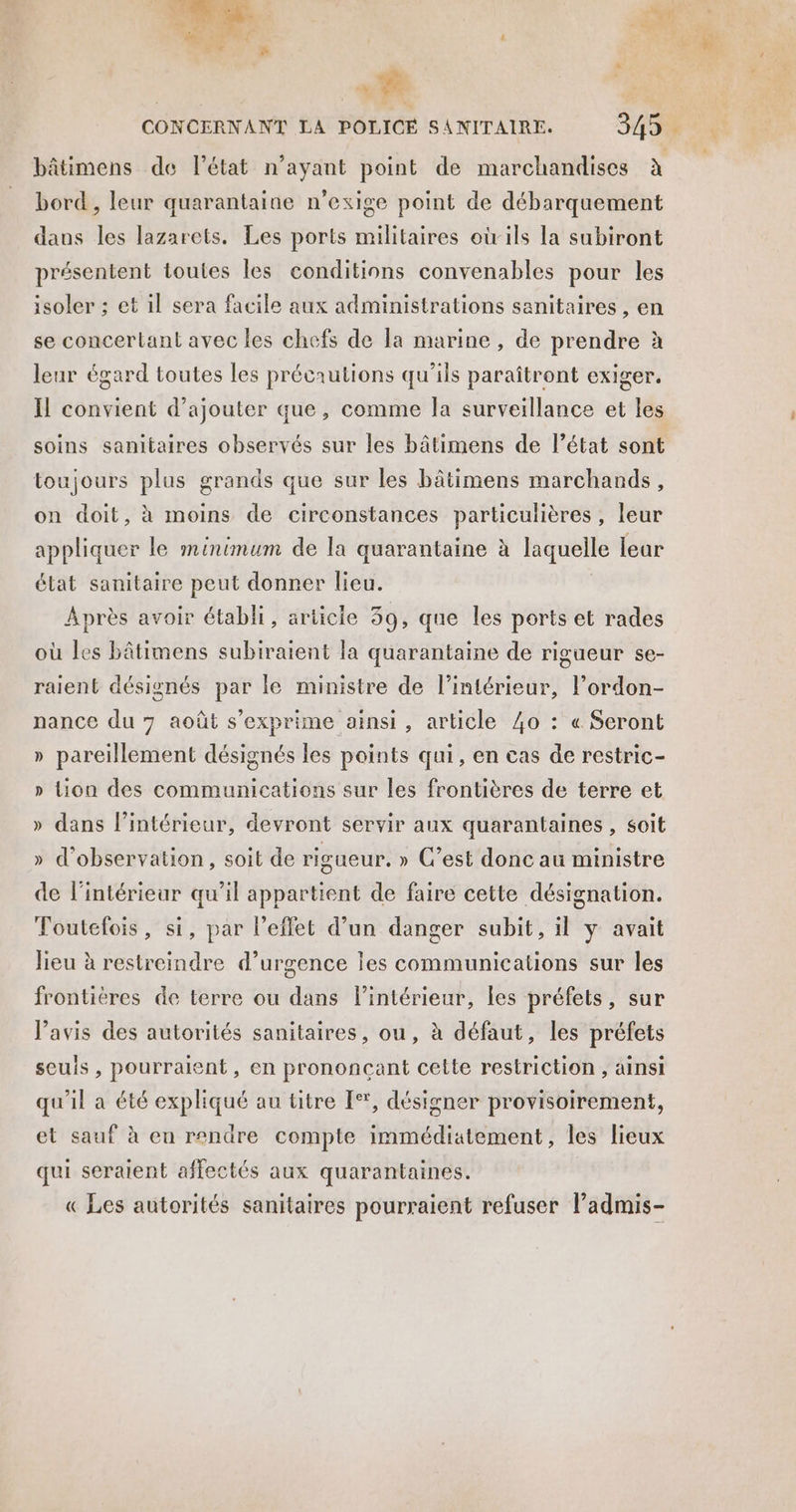 - bâtimens de l’état n'ayant point de marchandises à bord, leur quarantaine n’exige point de débarquement dans les lazarets. Les ports militaires oùils la subiront présentent toutes les conditions convenables pour les isoler ; et il sera facile aux administrations sanitaires , en se concertant avec les chefs de la marine , de prendre à leur égard toutes les précautions qu'ils paraîtront exiger. Il convient d'ajouter que, comme la surveillance et les soins sanitaires observés sur les bâtimens de l’état sont toujours plus grands que sur les bâtimens marchands, on doit, à moins de circonstances particulières, leur appliquer le minimum de la quarantaine à laquelle lear élat sanitaire peut donner lieu. Après avoir établi, articie 39, que les ports et rades où les bâtimens subiraient la quarantaine de rigueur se- raient désignés par le ministre de l’intérieur, l’ordon- nance du 7 août s'exprime ainsi, article 40 : « Seront » pareillement désignés les points qui, en cas de restric- » Lion des communications sur les frontières de terre et » dans l’intérieur, devront servir aux quarantaines , soit » d'observation, soit de rigueur. » C’est donc au ministre de l'intérieur qu’il appartient de faire cette désignation. Toutefois, si, par l'effet d’un danger subit, il y avait lieu à restreindre d’urgence les communications sur les frontières de terre ou dans lintérieur, les préfets, sur l’avis des autorités sanitaires, ou, à défaut, les préfets seuis , pourraient, en prononcant cette restriction, ainsi qu'il a été expliqué au titre [°', désigner provisoirement, et sauf à eu rendre compte immédiatement, les lieux qui seraient affectés aux quarantaines. « Les autorités sanitaires pourraient refuser ladmis-