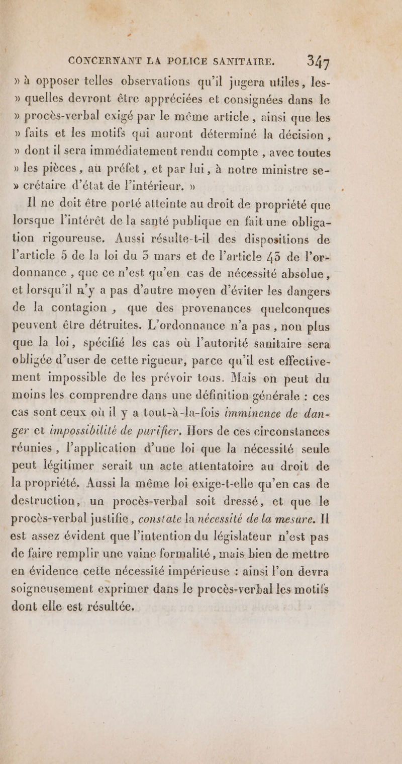 LOU CONCERNANT LA POLICE SANITAIRE. 347 » à opposer telles observations qu’il jugera utiles, les- » quelles devront être appréciées et consignées dans le » procès-verbal exigé par le même article , ainsi que les » faits et les motifs qui auront déterminé la décision , » dont il sera immédiatement rendu compte , avec toutes » les pièces , au préfet , et par lui, à notre ministre se- » crétaire d'état de l’intérieur, » Il ne doit être porté atteinte au droit de propriété que lorsque l'intérêt de la santé publique en fait une obliga- tion rigoureuse. Aussi résulte-til des dispositions de l’article 5 de la loi du 3 mars et de l’article 43 de l’or- donnance , que ce n’est qu’en cas de nécessité absolue, et lorsqu'il n’y a pas d’autre moyen d’éviter les dangers de la contagion , que des provenances quelconques peuvent être détruites. L’ordonnance n’a pas, non plus que la loi, spécifié les cas où l’autorité sanitaire sera obligée d’user de cette rigueur, parce qu’il est effective- ment impossible de les prévoir tous. Mais on peut du moins les comprendre dans une définition générale : ces cas sont ceux où il y a tout-àh-la-fois imminence de dan- ger et impossibilité de purifier. Hors de ces circonstances réunies , l’application d’une loi que la nécessité seule peut légitimer serait un acte attentatoire au droit de la propriété, Aussi la même loi exige-t-elle qu’en cas de destruction, un procès-verbal soit dressé, et que le procès-verbal justifie, constate la nécessité de la mesure. I est assez évident que l'intention du législateur n’est pas de faire remplir une vaine formalité , mais bien de mettre en évidence ceite nécessité impérieuse : ainsi l’on devra soigneusement exprimer dans le procès-verbal les motifs dont elle est résultée.