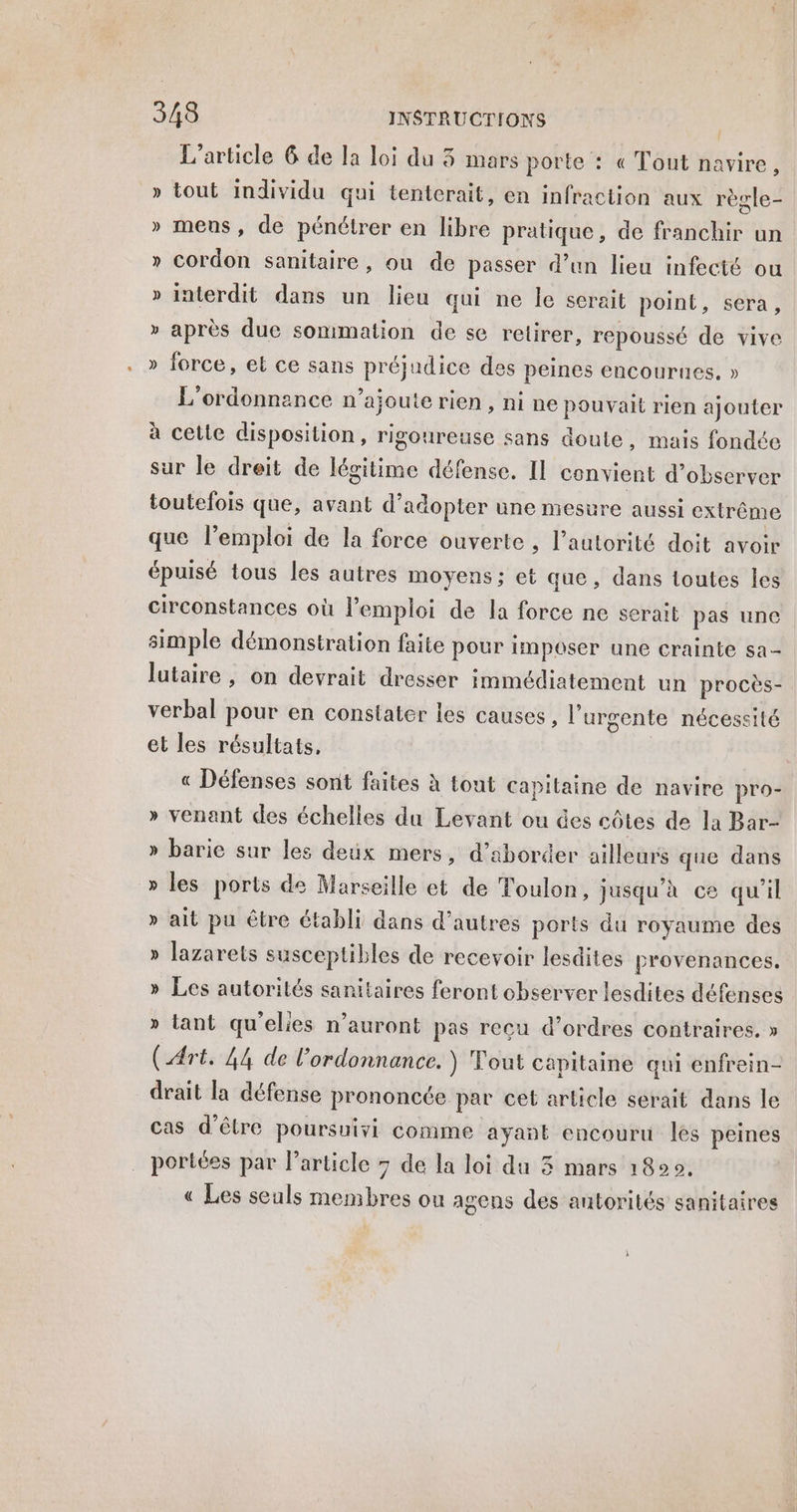 L'article 6 de la loi du 3 mars porte : « Tout navire, » tout individu qui tentcrait, en infraction aux règle- » meus, de pénétrer en libre pratique, de franchir un » Cordon sanitaire, ou de passer d’un lieu infecté ou » interdit dans un lieu qui ne le serait point, sera, » après due sommation de se retirer, repoussé de vive » force, et ce sans préjudice des peines encourues, » L'ordonnance n’ajouterien, nine pouvait rien ajouter à cette disposition, rigoureuse sans doute, mais fondée sur le dreit de légitime défense. IL convient d'observer toutefois que, avant d'adopter une meswre aussi extrême que l’emploi de la force ouverte ; l’autorité doit avoir épuisé tous les autres moyens ; et que, dans toutes Îles circonstances où l'emploi de la force ne serait pas une simple démonstration faite pour imposer une crainte sa lutaire , on devrait dresser immédiatement un procès- verbal pour en constater les causes, l’urgente nécessité et les résultats, « Défenses sont faites à tout capitaine de navire pro- venant des échelles du Levant ou des côtes de la Bar- barie sur les deux mers, d'aborder ailleurs que dans les ports de Marseille et de Toulon, jusqu’à ce qu'il ait pu être établi dans d’autres ports du royaume des lazarets susceptibles de recevoir lesdites provenances. Les autorités sanitaires feront observer lesdites défenses » lant qu'elles n'auront pas recu d’ordres contraires. » (Art. 44 de l'ordonnance. ) Tout capitaine qui enfrein- drait la défense prononcée par cet article serait dans le cas d’être poursuivi comme ayant encouru les peines portées par l’article 7 de la loi du 3 mars 1800. « Les seuls membres ou agens des autorités sanitaires 2 > LI L-2 1 ÿ