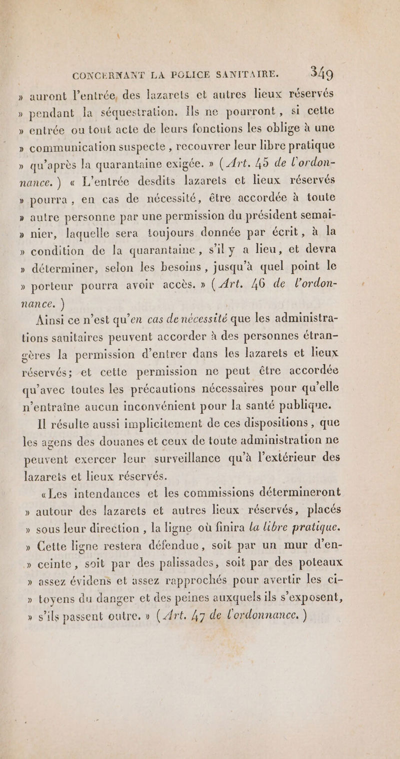 » auront l'entrée, des lazarets et autres lieux réservés » pendant la séquestration. Îls ne poarront, si cette » entrée ou tout acte de leurs fonctions les oblige à une » communication suspecte , recouvrer leur libre pratique » qu'après la quarantaine exigée. » (Art. 49 de l’ordon- nance. ) « L'entrée desdits lazarets et lieux réservés » pourra, en Cas de nécessité, être accordée à toute » autre personne par une permission du président semai- » nier, laquelle sera toujours donnée par écrit, à la » condition de la quarantaine, s’ily a lieu, et devra » déterminer, selon les besoins, jusqu’à quel point Île » porteur pourra avoir accès. » (Art. 40 de l’ordon- nance. ) | Ainsi ce n’est qu’en cas de nécessité que les administra- tions sanitaires peuvent accorder à des personnes étran- gères la permission d'entrer dans les lazarets et lieux réservés; et cette permission ne peut être accordée qu'avec toutes les précautions nécessaires pour qu'elle n’entraîne aucun inconvénient pour la santé publique. Il résulte aussi implicitement de ces dispositions , que les agens des douanes et ceux de toute administration ne peuvent exercer leur surveillance qu’à l’extérieur des lazarets et lieux réservés. «Les intendances et les commissions détermineront » autour des lazarets et autres lieux réservés, placés » sous leur direction , la ligne où finira la libre pratique. » Cette ligne restera défendue, soit par un mur d’en- » ceinte, soit par des palissades, soit par des poteaux » assez évidens et assez rapprochés pour avertir les ci- » toyens du danger et des peines auxquels ils s’exposent, » s'ils passent outre. » (Art. 47 de l'ordonnance. )